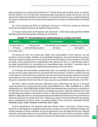 139
Saúde da Criança – Aleitamento Materno e Alimentação Complementar
descentralizada com a publicação da Portaria nº 1.555 de 30 de julho de 2013. Assim, os estados,
Distrito Federal e os municípios são responsáveis pela aquisição do sulfato ferroso por meio do
Componente Básico da Assistência Farmacêutica. É importante destacar que a suplementação de
ferro para a prevenção da anemia deve estar disponível em todas as Unidades Básicas de Saúde
do país.
Em 12 de setembro de 2014, foi publicada a Portaria nº 1977 que atualiza as diretrizes
nacionais do Programa Nacional de Suplementação de Ferro.
O manual operacional do Programa esta disponível: <http://dab.saude.gov.br/portaldab/
biblioteca.php?conteudo=publicacoes/manual_ferro2013>
Quadro 15 – Recomendação de suplementação de crianças com ferro
Público Conduta* Periodicidade Insumo
Crianças de 6 a
24 meses
1 mg de ferro
elementar/Kg de peso
diariamente até completar
24 meses
Sulfato Ferroso Gotas
(25 mg/ml)
Fonte: BRASIL (2013).
As reservas de ferro da criança que recebe com exclusividade o leite materno, nos seis
primeiros meses de idade, atendem às necessidades fisiológicas, não necessitando de qualquer
forma de complementação nem de introdução de alimentos sólidos. Entre os quatro e seis meses
de idade, ocorre gradualmente o esgotamento das reservas de ferro, e a alimentação passa a
ter papel predominante no atendimento às necessidades desse nutriente. É necessário que o
consumo de ferro seja adequado à demanda requerida para essa fase etária.
A introdução da alimentação complementar deve ser orientada de forma adequada, uma
vez que ela tem papel importante no suprimento de ferro durante a infância. É indiscutível que
o leite materno nos primeiros seis meses de vida da criança previne anemia, apesar da sua baixa
quantidade de ferro, pois a biodisponibilidade permite a absorção de 50% do ferro presente,
enquanto a absorção do ferro do leite de vaca, que possui quantidades semelhantes, é de 10%.
No Brasil, alguns estudos pontuais observaram que a deficiência de ferro é a principal
causa da anemia em crianças menores de dois anos (HADLER et al., 2002; ALMEIDA et al., 2004;
CARVALHO et al., 2010; BORTOLINI; VITOLO, 2010). Recentemente tem se discutido a importância
da deficiência de outros micronutrientes na etiologia da anemia. Algumas hipóteses têm sido
consideradas para explicar a discordância entre os níveis de hemoglobina baixos e a presença de
depósito adequado de ferro, que perpassam pela possível deficiência de outros micronutrientes ou
ainda por prejuízos no transporte do ferro. Sabe-se que alguns micronutrientes são importantes
para o metabolismo do ferro, assim, na ausência desses o ferro não seria mobilizado (ALLEN;
PEERSON; OLNEY, 2009; FISHMAN; CHRISTIAN; WEST, 2000).
O ferro apresenta-se nos alimentos sob duas formas: heme e não heme. O ferro heme,
presente na hemoglobina e mioglobina das carnes e vísceras, tem maior biodisponibilidade, não
estando exposto a fatores inibidores. As carnes apresentam cerca de 2,8mg de ferro por 100g do
alimento, sendo absorvidos em torno de 20% a 30% desse nutriente. O ferro não heme, contido
no ovo, cereais, leguminosas (ex. feijão) e hortaliças (ex. beterraba), ao contrário do ferro animal,
 