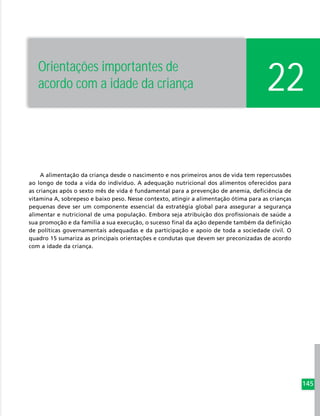 145
A alimentação da criança desde o nascimento e nos primeiros anos de vida tem repercussões
ao longo de toda a vida do indivíduo. A adequação nutricional dos alimentos oferecidos para
as crianças após o sexto mês de vida é fundamental para a prevenção de anemia, deficiência de
vitamina A, sobrepeso e baixo peso. Nesse contexto, atingir a alimentação ótima para as crianças
pequenas deve ser um componente essencial da estratégia global para assegurar a segurança
alimentar e nutricional de uma população. Embora seja atribuição dos profissionais de saúde a
sua promoção e da família a sua execução, o sucesso final da ação depende também da definição
de políticas governamentais adequadas e da participação e apoio de toda a sociedade civil. O
quadro 15 sumariza as principais orientações e condutas que devem ser preconizadas de acordo
com a idade da criança.
22Orientações importantes de
acordo com a idade da criança
 