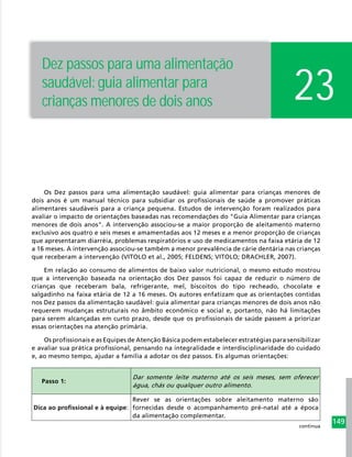 149
Os Dez passos para uma alimentação saudável: guia alimentar para crianças menores de
dois anos é um manual técnico para subsidiar os profissionais de saúde a promover práticas
alimentares saudáveis para a criança pequena. Estudos de intervenção foram realizados para
avaliar o impacto de orientações baseadas nas recomendações do "Guia Alimentar para crianças
menores de dois anos". A intervenção associou-se a maior proporção de aleitamento materno
exclusivo aos quatro e seis meses e amamentadas aos 12 meses e a menor proporção de crianças
que apresentaram diarréia, problemas respiratórios e uso de medicamentos na faixa etária de 12
a 16 meses. A intervenção associou-se também a menor prevalência de cárie dentária nas crianças
que receberam a intervenção (VITOLO et al., 2005; FELDENS; VITOLO; DRACHLER, 2007).
Em relação ao consumo de alimentos de baixo valor nutricional, o mesmo estudo mostrou
que a intervenção baseada na orientação dos Dez passos foi capaz de reduzir o número de
crianças que receberam bala, refrigerante, mel, biscoitos do tipo recheado, chocolate e
salgadinho na faixa etária de 12 a 16 meses. Os autores enfatizam que as orientações contidas
nos Dez passos da alimentação saudável: guia alimentar para crianças menores de dois anos não
requerem mudanças estruturais no âmbito econômico e social e, portanto, não há limitações
para serem alcançadas em curto prazo, desde que os profissionais de saúde passem a priorizar
essas orientações na atenção primária.
Os profissionais e as Equipes de Atenção Básica podem estabelecer estratégias para sensibilizar
e avaliar sua prática profissional, pensando na integralidade e interdisciplinaridade do cuidado
e, ao mesmo tempo, ajudar a família a adotar os dez passos. Eis algumas orientações:
Passo 1:
Dar somente leite materno até os seis meses, sem oferecer
água, chás ou qualquer outro alimento.
Dica ao profissional e à equipe:
Rever se as orientações sobre aleitamento materno são
fornecidas desde o acompanhamento pré-natal até a época
da alimentação complementar.
23
Dez passos para uma alimentação
saudável: guia alimentar para
crianças menores de dois anos
continua
 