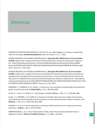 153
ACADEMY OF BREASTFEEDING MEDICINE. Protocol nº 9: use o galactogogues in initiating or augmenting
maternal milk supply. Breastfeeding Medicine, Mary Ann Liebert, v. 6, n. 1, 2011.
AGÊNCIA NACIONAL DE VIGILÂNCIA SANITÁRIA (Brasil). Resolução-RDC ANVISA 216, de 15 de setembro
de 2004. Dispõe sobre o regulamento técnico de boas práticas para serviços de alimentação. Disponível
em: <http://www.mds.gov.br/acesso-a-informacao/legislacao/segurancaalimentar/resolucoes/2004/
Resolucao%20RDC%20no%20216-%20de%2015%20de%20setembro%20de%202004%20-%20Anvisa.pdf/
view>. Acesso em: 3 dez. 2013.
AGÊNCIA NACIONAL DE VIGILÂNCIA SANITÁRIA (Brasil). Resolução-RDC ANVISA 275, de 21 de outubro
de 2002. Dispõe sobre o regulamento técnico de procedimentos operacionais padronizados aplicados aos
estabelecimentos produtores/industrializadores de alimentos e a lista de verificação das boas práticas de
fabricação em estabelecimentos produtores/industrializadores de alimentos. Disponível em: <http://portal.
anvisa.gov.br/wps/wcm/connect/dcf7a900474576fa84cfd43fbc4c6735/RDC+N%C2%BA+275%2C+DE+21+DE+
OUTUBRO+DE+2002.pdf?MOD=AJPERES>. Acesso em: 9 dez. 2013.
ALBERNAZ, E. P.; MENEZES, A. M.; CESAR, J. A. Fatores de risco associados à hospitalização por bronquiolite
aguda no período pós-natal. R. Saúde Pública, v. 37, p. 485-493, 2003.
ALLEN, K. J.; HILL, D. J.; HEINE, R. G. Food allergy in childhood. M.J.A., v. 185, n. 7, p. 394-400, 2006.
ALLEN, L. H.; PEERSON, J. M.; OLNEY, D. K. Provision of multiple rather than two or fewer micronutrients
more effectively improves growth and other outcomes in micronutrient-deficient children and adults. J. of
Nutrition, v. 139, n. 5, p. 1022-1230, May 2009.
ALMEIDA, C. A. N. et al. Fatores associados a anemia por deficiência de ferro em crianças pré-escolares
brasileiras. J. Pediatr., v. 80, p. 229-234, 2004.
AMBROSZKIEWICZ, J. et al. Serum homocysteine, folate, vitamin B12 and total antioxidant status in
vegetarian children. Advances in Medical Sciences, v. 51, 2006, p. 265-268.
Referências
 