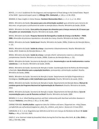 155
Saúde da Criança – Aleitamento Materno e Alimentação Complementar
Boyce, J. A. et al. Guidelines for the diagnosis and management of food allergy in the United States: Report
of the NIAD - Sponsored expert panel. J. Allergy Clin. Immunol., v. 126, p. s1-58, 2010.
BRANSKI, D. New insights in Celiac Disease. Rambam Maimonides Med. J., v. 3, n. 1, p. 1-4, 2012.
BRASIL. Ministério da Saúde. Dez passos para uma alimentação saudável: guia alimentar para menores de
dois anos: um guia para o profissional da saúde na atenção básica. Brasília: Ministério da Saúde, 2010b.
BRASIL. Ministério da Saúde. Guia prático de preparo de alimentos para crianças menores de 12 meses que
não podem ser amamentadas. Brasília: Ministério da Saúde, 2004.
BRASIL. Ministério da Saúde. Pesquisa Nacional de Demografia e Saúde da Criança e da Mulher – PNDS
2006: dimensões do processo reprodutivo e da saúde da criança. Brasília: Ministério da Saúde, 2009a.
BRASIL. Ministério da Saúde. Saúde bucal. Brasília: Ministério da Saúde, 2006a. (Cadernos de Atenção Básica,
n. 17).
BRASIL. Ministério da Saúde. Saúde da criança: crescimento e desenvolvimento. Brasília: Ministério da
Saúde, 2012. (Cadernos de Atenção Básica, n. 33).
BRASIL. Ministério da Saúde. Saúde da criança: nutrição infantil: aleitamento materno e alimentação
complementar. Brasília: Ministério da Saúde, 2009b. (Cadernos de Atenção Básica, n. 23).
BRASIL. Ministério da Saúde. Secretaria da Atenção à Saúde. Amamentação e uso de medicamentos e outras
substâncias. 2. ed. Brasília: Ministério da Saúde, 2010b.
BRASIL. Ministério da Saúde. Secretaria de Atenção à Saúde. Coordenação-Geral da Política de Alimentação
e Nutrição. Guia alimentar para a população brasileira: promovendo a alimentação saudável. Brasília:
Ministério da Saúde, 2006b.
BRASIL. Ministério da Saúde. Secretaria de Atenção à Saúde. Departamento de Ações Programáticas e
Estratégicas. Cartilha para a mãe trabalhadora que amamenta. Brasília: Ministério da saúde, 2010c.
BRASIL. Ministério da Saúde. Secretaria de Atenção à Saúde. Departamento de Atenção Básica. Manual de
condutas gerais do Programa Nacional de Suplementação de Vitamina A. Brasília: Ministério da Saúde,
2013.
BRASIL. Ministério da Saúde. Secretaria de Atenção à Saúde. Departamento de Atenção Básica. Guia de
recomendações para o uso de fluoretos no Brasil. Brasília: Ministério da Saúde, 2009.
BROWN, K. H. et al. Infant-feeding practices and their relationship with diarrheal and other diseases in
Huascar. Pediatrics, Lima (Peru), v. 83, p. 31-40, 1989.
CARING FOR KIDS. Healthy bodies: vegetarian diets for children and teens. Disponível em: <http://www.
caringforkids.cps.ca/handouts/vegetarian_diets_for_children_and_teens>. Acesso em: 8 maio 2012.
CARVALHO, A. G. C. et al. Diagnóstico por deficiência de ferro em crianças do Nordeste do Brasil. R. Saúde
Pública, v. 44, p. 513-519, 2010.
CASEY, C. et al. Nutrient intake by breastfed infants during the first five days after birth. A. J. Dis. Child, v.
140, p. 933-936, 1986.
 