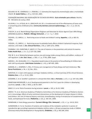 157
Saúde da Criança – Aleitamento Materno e Alimentação Complementar
ESCUDER, M. M.; VENÂNCIO, S. I.; PEREIRA, J. C. Estimativa de impacto da amamentação sobre a mortalidade
infantil. R. Saúde Pública, v. 37, p. 319-325, 2003.
FEDERAÇÃO NACIONAL DAS ASSOCIAÇÕES DE CELÍACOS DO BRASIL. Guia orientador para celíacos. Brasília,
DF: Ministério da Justiça, 2010.
Feldens, C. A.; VItolo, M. R.; Drachler, M. de L. A randomized trial of the effectiveness of home visits
in preventing early childhood caries. Community dentistry and oral epidemiology, v. 35, n. 3, p. 215-23,
2007.
Fiocchi, A. et al. World Allergy Organization Diagnosis and Rationale for Action Against Cow's Milk Allergy
(DRACMA) Guidelines. Pediatr. Allergy Immunol., v. ?, n. ?, p. ?, 2010.
FISCHER, J. O.; BIRCH, L. L. Restricting access to foods and children’s eating. Appetite, v. 32, p. 405-19,
1999a.
FISCHER, J. O.; BIRCH, L. L. Restricting access to palatable foods affects children’s behavioral response, food
selection, and intake. J. Am. Clinical Nutrition, v. 69, p. 1264-1272, 1999b.
FISHMAN, S. M.; CHRISTIAN, P.; WEST, K. P. The role of vitamins in the prevention and control of anaemia.
Public Health Nutr., v. 3 n. 2, p. 125–150, 2000.
FOX, M. K. et al. Relatioship between portion size and energy intake among infants and toddlers: evidence of
self-regulation. J. Am. Diet. Assoc., v. 106, n. 1, p. 77-83, 2006. Suppl.
GARCEZ, L. W.; GIUGLIANI, E. R. J. Population-based study on the practice of breastfeeding of children born
with cleft lip and palate. Cleft Palate Craniofac J., v. 42, p. 687-693, 2005.
GARZON, D. L.; KEMPKER, T.; PIEL, P. Primary care management of food allergy and food intolerance. The
Nurse Practitioner, v. 36, n. 12, Dec. 2011.
GERSTEIN, H. C. Cow’s milk exposure and type I diabetes mellitus. a critical overview of the clinical literature.
Diabetes Care, v. 17, p. 13-19, 1994.
GIOVANNI, C. et al. Sandifer’s syndrome in a breast-fed infant. Am. J. Perinatol., v. 17, n. 3, p. 147-150, 2000.
GRANTHAM-MCGREGOR, S. et al. Developmental potential in the first 5 years for children in developing
countries. Lancet, v. 369, n. 9555, p. 60-70, 2007.
GRAY, R. H. et al. Risk of ovulation during lactation. Lancet, v. 335, p. 25-29, 1990.
GREER, F. R. et al. American Academy of Pediatrics Committee on N, American Academy of Pediatrics Section
on A, immunology: effects of early nutritional interventions on the development of atopic disease in infants
and children: the role of maternal dietary restriction, breastfeeding, timing of introduction of complementary
foods, and hydrolyzed formulas. Pediatrics, v. 121, p. 183-191, 2008.
GRIMSHAW, K. Food allergy prevention. Current Allergy Clin. Immunol., v. 25, n. 1, p. 18-23, 2012.
GUNDERSON, E. P. et al. Duration of lactation and incidence of the metabolic syndrome in women of
reproductive age according to gestational diabetes mellitus status: a 20-year prospective study in CARDIA
(Coronary Artery Risk Development in Young Adults). Diabetes, v. 59, p. 495-504, 2010.
 