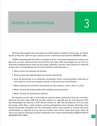 15
3Duração da amamentação
Vários estudos sugerem que a duração da amamentação na espécie humana seja, em média,
de dois a três anos, idade em que costuma ocorrer o desmame naturalmente (KENNEDY, 2005).
A OMS, endossada pelo Ministério da Saúde do Brasil, recomenda aleitamento materno por
dois anos ou mais, sendo exclusivo nos primeiros seis meses. Não há vantagens em se iniciar os
alimentos complementares antes dos seis meses, podendo, inclusive, haver prejuízos à saúde da
criança, pois a introdução precoce de outros alimentos está associada a:
•	 Maior número de episódios de diarréia;
•	 Maior número de hospitalizações por doença respiratória;
•	 Risco de desnutrição se os alimentos introduzidos forem nutricionalmente inferiores ao
leite materno, como, por exemplo, quando os alimentos são muito diluídos;
•	 Menor absorção de nutrientes importantes do leite materno, como o ferro e o zinco;
•	 Menor eficácia da amamentação como método anticoncepcional;
•	 Menor duração do aleitamento materno.
No segundo ano de vida, o leite materno continua sendo importante fonte de nutrientes.
Estima-se que dois copos (500 mL) de leite materno no segundo ano de vida fornecem 95%
das necessidades de vitamina C, 45% das de vitamina A, 38% das de proteína e 31% do total
de energia. Além disso, o leite materno continua protegendo contra doenças infecciosas. Uma
análise de estudos realizados em três continentes concluiu que quando as crianças não eram
amamentadas no segundo ano de vida elas tinham uma chance quase duas vezes maior de
morrer por doença infecciosa quando comparadas com crianças amamentadas (WORLD HEALTH
ORGANIZATION, 2000).
 