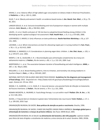 159
Saúde da Criança – Aleitamento Materno e Alimentação Complementar
Kranz, S. et al. Adverse effect of high added sugar consumption on dietary intake in American Preschoolers.
J. Pediatrics, v. 146, p. 105-11, 2005.
KULIE, T. et al. Obesity and women’s health: an evidence-based review. J. Am. Board. Fam. Med., v. 24, p. 75-
85, 2011.
LANGER-GOULD, A. et al. Exclusive breastfeeding and risk of postpartum relapses in women with multiple
sclerosis. Arch. Neurol., v. 88, p. 958-963, 2009.
LAUER, J. A. et al. Deaths and years of life lost due to suboptimal breast-feeding among children in the
developing world: a global ecological risk assessment. Publ. Health Nutr., v. 9, n. 6, p. 673-685, 2006.
LEATHWOOD, P.; MAIER, A. Early influences on taste preferences. Nestle Nutrition Workshop, v. 56, p. 127-
141, 2005.
LOCHNER, J. et al. Which interventions are best for alleviating nipple pain in nursing mothers? J. Fam. Pract.,
v. 58, n. 11, p. 612-612, 2009.
MESSINA, V.; MANGELS, A. R. Considerations in planning vegan diets: children. J. Am. Diet. Assoc., v. 101, n.
6, p. 670-677, June. 2001.
MONTE, C. M. G.; GIUGLIANI, E. R. J. Recomendações para alimentação complementar da criança em
aleitamento materno. J. Pediatr., Rio de Janeiro, v. 80, n. 5, p. 131-141, 2004. Supl.
MORTENSEN, E. L. et al. The association between duration of breastfeeding and adult intelligence. JAMA, v.
287, n. 18, May 8, 2002.
MULLANY, L. C. et al. Breast-feeding patterns, time to initiation, and mortality risk among newborns in
Southern Nepal. J. Nutr., v. 138, p. 599-603, 2007.
NATIONAL INSTITUTE FOR ALLERGY AND INFECTIOUS DISEASE. Guidelines for the diagnosis and management
of food allergy. 2010. Disponível em: <http://www.niaid.nih.gov/topics/foodallergy/clinical/Pages/default.
aspx>. Acesso em: 29 mar. 2012.
NOVAK, F. R.; ALMEIDA, J. A. G.; SILVA, R. S. Casca de banana: uma possível fonte de infecção no tratamento
de fissuras mamilares. J. Pediatr., Rio de Janeiro, v. 79 n. 3, p. 221, 2003.
NOWAK-WEGRZYN, A.; MURARO, A. Food allergy therapy: is a cure within reach? Pediatr. Clin. N. Am., v. 58,
p. 511–530, 2011.
OLIVES, J. P. Quand doit-on introduire le gluten dans l’alimentation des nourrissons? Arch. Pediatr., v. 17, n.
5, p. 199-203, 2010. Supl.
ORGANIZAÇÃO MUNDIAL DA SAÚDE. Boas práticas de atenção ao parto e nascimento. Brasília, 1996.
ORGANIZAÇÃO MUNDIAL DE SAÚDE; FUNDO DAS NAÇÕES UNIDAS PARA A INFÂNCIA. Estratégia global para a
alimentação de lactentes e crianças de primeira infância. São Paulo: IBFAN Brasil, 2005.
ORGANIZACIÓN MUNDIAL DE LA SALUD. La alimentación del lactante y del niño pequeño: capítulo modelo
para libros de texto dirigidos a estudiantes de medicina y otras ciencias de la salud. Genebra: OMS, 2010b.
 
