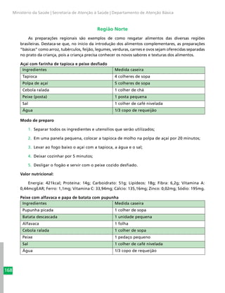 168
Ministério da Saúde | Secretaria de Atenção à Saúde | Departamento de Atenção Básica
Região Norte
As preparações regionais são exemplos de como resgatar alimentos das diversas regiões
brasileiras. Destaca-se que, no início da introdução dos alimentos complementares, as preparações
“básicas” como arroz, tubérculos, feijão, legumes, verduras, carnes e ovos sejam oferecidas separadas
no prato da criança, pois a criança precisa conhecer os novos sabores e texturas dos alimentos.
Açaí com farinha de tapioca e peixe desfiado
Ingredientes Medida caseira
Tapioca 4 colheres de sopa
Polpa de açaí 5 colheres de sopa
Cebola ralada 1 colher de chá
Peixe (posta) 1 posta pequena
Sal 1 colher de café nivelada
Água 1/3 copo de requeijão
Modo de preparo
1.	 Separar todos os ingredientes e utensílios que serão utilizados;
2.	 Em uma panela pequena, colocar a tapioca de molho na polpa de açaí por 20 minutos;
3.	 Levar ao fogo baixo o açaí com a tapioca, a água e o sal;
4.	 Deixar cozinhar por 5 minutos;
5.	 Desligar o fogão e servir com o peixe cozido desfiado.
Valor nutricional:
Energia: 421kcal; Proteína: 14g; Carboidrato: 51g; Lipídeos: 18g; Fibra: 6,2g; Vitamina A:
0,44mcgEAR; Ferro: 1,1mg; Vitamina C: 33,94mg; Cálcio: 135,16mg; Zinco: 0,02mg; Sódio: 195mg.
Peixe com alfavaca e papa de batata com pupunha
Ingredientes Medida caseira
Pupunha picada 1 colher de sopa
Batata descascada 1 unidade pequena
Alfavaca 1 folha
Cebola ralada 1 colher de sopa
Peixe 1 pedaço pequeno
Sal 1 colher de café nivelada
Água 1/3 copo de requeijão
 