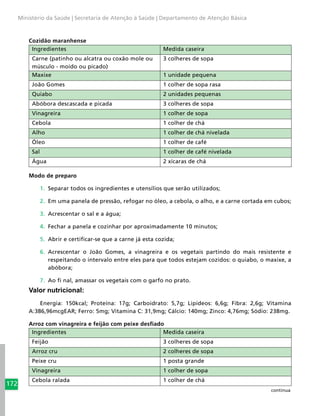 172
Ministério da Saúde | Secretaria de Atenção à Saúde | Departamento de Atenção Básica
Cozidão maranhense
Ingredientes Medida caseira
Carne (patinho ou alcatra ou coxão mole ou
músculo - moído ou picado)
3 colheres de sopa
Maxixe 1 unidade pequena
João Gomes 1 colher de sopa rasa
Quiabo 2 unidades pequenas
Abóbora descascada e picada 3 colheres de sopa
Vinagreira 1 colher de sopa
Cebola 1 colher de chá
Alho 1 colher de chá nivelada
Óleo 1 colher de café
Sal 1 colher de café nivelada
Água 2 xícaras de chá
Modo de preparo
1.	 Separar todos os ingredientes e utensílios que serão utilizados;
2.	 Em uma panela de pressão, refogar no óleo, a cebola, o alho, e a carne cortada em cubos;
3.	 Acrescentar o sal e a água;
4.	 Fechar a panela e cozinhar por aproximadamente 10 minutos;
5.	 Abrir e certificar-se que a carne já esta cozida;
6.	 Acrescentar o João Gomes, a vinagreira e os vegetais partindo do mais resistente e
respeitando o intervalo entre eles para que todos estejam cozidos: o quiabo, o maxixe, a
abóbora;
7.	 Ao fi nal, amassar os vegetais com o garfo no prato.
Valor nutricional:
Energia: 150kcal; Proteína: 17g; Carboidrato: 5,7g; Lipídeos: 6,6g; Fibra: 2,6g; Vitamina
A:386,96mcgEAR; Ferro: 5mg; Vitamina C: 31,9mg; Cálcio: 140mg; Zinco: 4,76mg; Sódio: 238mg.
Arroz com vinagreira e feijão com peixe desfiado
Ingredientes Medida caseira
Feijão 3 colheres de sopa
Arroz cru 2 colheres de sopa
Peixe cru 1 posta grande
Vinagreira 1 colher de sopa
Cebola ralada 1 colher de chá
continua
 