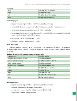 177
Saúde da Criança – Aleitamento Materno e Alimentação Complementar
Alho 1 colher de chá nivelada
Óleo 1 colher de café
Sal 1 colher de café nivelada
Água 2 xícaras e meia de chá
Modo de preparo
1.	 Separar todos os ingredientes e utensílios que serão utilizados;
2.	 Cortar o filé de peixe em cubos de 2x2cm, temperar com o alho e o sal e reservar;
3.	 Cortar a mandioca no mesmo tamanho do peixe e a cebola;
4.	 Em uma panela, acrescente a mandioca, o alho e a cebola. Cozinhe em água fervente até
que a mandioca esteja macia (15 minutos);
5.	 Acrescentar o peixe e cozinhar por 10 min;
6.	 Finalizar a cocção e salpicar o cheiro verde.
Valor nutricional:
Energia: 307 kcal; Proteína: 14,5g; Carboidrato: 47,8g; Lipídeos: 6,4g; Fibra: 1,5g; Vitamina
A: 14,8mcgEAR; Ferro: 2,33mg; Vitamina C: 53,53mg; Cálcio: 67,14mg; Zinco: 0,03mg; Sódio:
195,47mg
Quibebe de abóbora, frango desfiado e arroz com feijão
Ingredientes Medida caseira
Abóbora descascada e picada 3 colheres de sopa
Frango cozido desfiado 2 colheres de sopa cheias
Arroz cozido (papa) 3 colheres de sopa
Feijão cozido e amassado 5 colheres de sopa rasa
Alho 1 colher de chá nivelada
Cebola 1 colher de chá
Óleo 1 colher de café
Sal 1 colher de café nivelada
Água 2 xícaras e meia de chá
Modo de preparo
1.	 Separar todos os ingredientes e utensílios que serão utilizados;
2.	 Cozinhar a abóbora, a cebola e o alho picados;
3.	 Acrescentar a água e cozinhar até desmanchar (25 minutos);
4.	 Acrescentar o frango cozido desfiado.
continuação
 