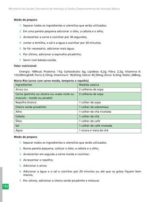 182
Ministério da Saúde | Secretaria de Atenção à Saúde | Departamento de Atenção Básica
Modo de preparo
1.	 Separar todos os ingredientes e utensílios que serão utilizados;
2.	 Em uma panela pequena adicionar o óleo, a cebola e o alho;
3.	 Acrescentar a carne e cozinhar por 30 segundos;
4.	 Juntar a lentilha, o sal e a água e cozinhar por 20 minutos;
5.	 Se for necessário, adicionar mais água;
6.	 Por último, adicionar o espinafre picadinho;
7.	 Servir com batata cozida.
Valor nutricional:
Energia: 189kcal; Proteína: 17g; Carboidrato: 6g; Lipídeos: 6,2g; Fibra: 2,2g; Vitamina A:
123,09mcgEAR; Ferro:3,72mg; Vitamina C: 18,65mg; Cálcio: 45,59mg; Zinco: 4,3mg; Sódio: 248mg.
Maria Rita (arroz com carne moída, temperos e repolho)
Ingredientes Medida caseira
Arroz cru 2 colheres de sopa
Carne (patinho ou alcatra ou coxão mole ou
músculo - moído ou picado)
3 colheres de sopa
Repolho branco 1 colher de sopa
Cheiro verde picadinho 1 colher de sobremesa
Alho 1 colher de chá nivelada
Cebola 1 colher de chá
Óleo 1 colher de café
Sal 1 colher de café nivelada
Água 1 xícara e meia de chá
Modo de preparo
1.	 Separar todos os ingredientes e utensílios que serão utilizados;
2.	 Numa panela pequena, colocar o óleo, a cebola e o alho;
3.	 Acrescentar em seguida a carne moída e cozinhar;
4.	 Acrescentar o repolho;
5.	 Adicionar o arroz;
6.	 Adicionar a água e o sal e cozinhar por 20 minutos ou até que os grãos fiquem bem
macios;
7.	 Por último, adicionar o cheiro verde picadinho e misturar.
 