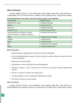 184
Ministério da Saúde | Secretaria de Atenção à Saúde | Departamento de Atenção Básica
Valor nutricional:
Energia: 280kcal; Proteína: 17,1g; Carboidrato: 39g; Lipídeos: 6,2g; Fibra: 4,5g; Vitamina A:
17,48mcgEAR; Ferro:3,77mg; Vitamina C: 14,46mg; Cálcio: 56,44mg; Zinco: 1,67mg; Sódio: 248mg.
Purê de batata doce com rúcula, arroz com cenoura ralada e carne desfiada
Ingredientes Medida caseira
Batata doce cozida 3 colheres de sopa
Rúcula ½ xícara de chá
Arroz cru 2 colheres de sopa
Cenoura crua 1 colher de sopa cheia
Carne (patinho ou alcatra ou coxão
mole ou músculo - moído ou picado)
2 colheres de sopa cheia
Alho 1 colher de chá nivelada
Cebola 1 colher de chá
Óleo 1 colher de café
Sal 1 colher de café nivelada
Água 1 xícara e meia de chá
Modo de preparo
1.	 Separar todos os ingredientes e utensílios que serão utilizados;
2.	 Em uma panela pequena, aquecer o óleo e adicionar a cebola, mexer, acrescentar o alho,
a carne e cozinhar;
3.	 Adicionar a cenoura ralada;
4.	 Acrescentar o arroz e cozinhar por mais 30 segundos;
5.	 Adicionar a água e o sal e cozinhar por 20 minutos ou até que os grãos fiquem bem
macios;
6.	 Diminuir a chama e cozinhar até a água secar;
7.	 A parte, preparar o purê, amassando a batata doce cozida;
8.	 Por último, misturar a rúcula picada.
Valor nutricional:
Energia: 221kcal; Proteína: 13g; Carboidrato: 29g; Lipídeos: 5,8g; Fibra: 1,4g; Vitamina A:
678,33mcgEAR; Ferro:2,63mg; Vitamina C: 23,23mg; Cálcio: 47,29mg; Zinco: 3,4mg; Sódio: 234mg.
 
