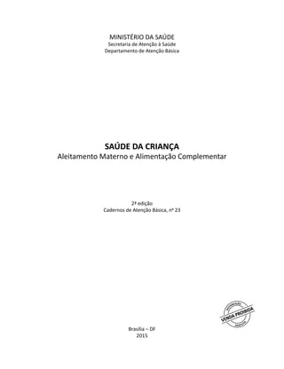 MINISTÉRIO DA SAÚDE
Secretaria de Atenção à Saúde
Departamento de Atenção Básica
SAÚDE DA CRIANÇA
Aleitamento Materno e Alimentação Complementar
2ª edição
Cadernos de Atenção Básica, no
23
Brasília – DF
2015
 