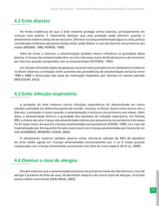 19
Saúde da Criança – Aleitamento Materno e Alimentação Complementar
4.2 Evita diarreia
Há fortes evidências de que o leite materno protege contra diarreia, principalmente em
crianças mais pobres. É importante destacar que essa proteção pode diminuir quando o
aleitamento materno deixa de ser exclusivo. Oferecer à criança amamentada água ou chás, prática
considerada inofensiva até pouco tempo atrás, pode dobrar o risco de diarreia nos primeiros seis
meses (BROWN, 1989; POPKIN, 1990).
Além de evitar a diarreia, a amamentação também exerce influência na gravidade dessa
doença. Crianças não amamentadas têm um risco três vezes maior de desidratarem e de morrerem
por diarreia quando comparadas com as amamentadas (VICTORIA, 1992).
Um estudo utilizando dados da pesquisa nacional sobre prevalência em aleitamento materno
no Brasil observou correlação entre aumento das prevalências de amamentação exclusiva entre
1999 e 2008 e diminuição das taxas de internação hospitalar por diarreia no mesmo período
(BOCCOLINI, 2012).
4.3 Evita infecção respiratória
A proteção do leite materno contra infecções respiratórias foi demonstrada em vários
estudos realizados em diferentes partes do mundo, inclusive no Brasil. Assim como ocorre com a
diarreia, a proteção é maior quando a amamentação é exclusiva nos primeiros seis meses. Além
disso, a amamentação diminui a gravidade dos episódios de infecção respiratória. Em Pelotas
(RS), a chance de uma criança não amamentada internar por pneumonia nos primeiros três meses
foi 61 vezes maior do que em crianças amamentadas exclusivamente (CESAR, 1999). Já o risco de
hospitalização por bronquiolite foi sete vezes maior em crianças amamentadas por menos de um
mês (ALBERNAZ; MENEZES; CESAR, 2003).
O aleitamento materno também previne otites. Estima-se redução de 50% de episódios
de otite média aguda em crianças amamentadas exclusivamente por 3 ou 6 meses quando
comparadas com crianças alimentadas unicamente com leite de outra espécie (IP et al., 2009).
4.4 Diminui o risco de alergias
Estudos mostram que a amamentação exclusiva nos primeiros meses de vida diminui o risco de
alergia à proteína do leite de vaca, de dermatite atópica e de outros tipos de alergias, incluindo
asma e sibilos recorrentes (VAN ODIJK, 2003).
 
