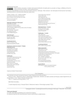 2009 Ministério da Saúde.
Todos os direitos reservados. A coleção institucional do Ministério da Saúde pode ser acessada, na íntegra, na Biblioteca Virtual em
Saúde do Ministério da Saúde: <www.saude.gov.br/bvs>.
Esta obra é disponibilizada nos termos da Licença Creative Commons – Atribuição – Não Comercial – Sem Derivações 4.0 Internacional. É permitida a
reprodução parcial ou total desta obra, desde que citada a fonte.
Tiragem: 2ª edição – 2015 – 30.000 exemplares
Este material é destinado prioritariamente
para as Equipes da Atenção Básica de Saúde.
Deve ser conservado em
seu local de trabalho.
Elaboração, distribuição e informações:
MINISTÉRIO DA SAÚDE
Secretaria de Atenção à Saúde
Departamento de Atenção Básica
SAF Sul, Quadra 4, Edifício Premium, bloco II, lote 5/6 subsolo
Tels.: (61) 3315-9031
CEP: 70070-600 – Brasília/DF
Site: dab@saude.gov.br
E-mail: dab@saude.gov.br
Supervisão geral:
Claunara Schilling Mendonça
Eduardo Alves Melo
Hêider Aurélio Pinto
Coordenação técnica:
Patricia Constante Jaime
Paulo Vicente Bonilha Almeida
Atualização e revisão do conteúdo – 2ª edição:
Elaboração técnica:
Carolina Belomo de Souza
Elsa Regina Justo Giugliani
Fernanda Ramos Monteiro
Gisele Ane Bortolini
Kimielle Cristina Silva
Colaboração:
Ana Carolina Feldenheimer da Silva
Ana Maria Cavalcante de Lima
Amanda Souza Moura
Caroline Martins Jose dos Santos
Cássia Pereira Abella
Élem Cristina Cruz Sampaio
Fabiana Vieira Santos Azevedo
Fernanda Rauber
Janaína Calu Costa
Gilsiane Nascimento Espinosa
Jeanine Maria Salve
Jaime Aparecido Cury
Lorena Toledo de Araújo Melo
Maria Fernanda Moratori Alves
Neide Maria da Silva Cruz
Rafaella da Costa Santin
Renata Guimarães Mendonça de Santana
Tatiane Nunes da Silva
Elaboração técnica – 1ª versão:
Antonio Garcia Reis Junior
Elsa Regina Justo Giugliani
Gisele Ane Bortolini
Colaboração – 1ª versão:
Helen Altoé Duar
Janaína Rodrigues Cardoso
Lílian Cordova do Espírito Santo
Lilian Mara Consolin Poli de Castro
Lylian Dalete Soares de Araújo
Patrícia Chaves Gentil
Sérgio Roberto Barbosa de Jesus
Coordenação editorial:
Marco Aurélio Santana da Silva
Editora responsável:
MINISTÉRIO DA SAÚDE
Secretaria-Executiva
Subsecretaria de Assuntos Administrativos
Coordenação-Geral de Documentação e Informação
Coordenação de Gestão Editorial
SIA, Trecho 4, lotes 540/610
CEP: 71200-040 – Brasília/DF
Tels.: (61) 3315-7790 / 3315-7794
Fax: (61) 3233-9558
Site: www.saude.gov.br/editora
E-mail: editora.ms@saude.gov.br
Equipe editorial:
Normalização: Marjorie Fernandes Gonçalves
Francisca Martins Pereira
Impresso no Brasil / Printed in Brazil
Ficha Catalográfica
Brasil. Ministério da Saúde. Secretaria de Atenção à Saúde. Departamento de Atenção Básica.
	 Saúde da criança : aleitamento materno e alimentação complementar / Ministério da Saúde, Secretaria de Atenção à Saúde, Departamento de
Atenção Básica. – 2. ed. – Brasília : Ministério da Saúde, 2015.
	 184 p. : il. – (Cadernos de Atenção Básica ; n. 23)
	 ISBN 978-85-334-2290-2
	 1. Saúde integral da criança. 2. Nutrição infantil. 3. Aleitamento materno. 4. Alimentação saudável. I. Título.
CDU 613.95
Catalogação na fonte – Coordenação-Geral de Documentação e Informação – Editora MS – OS 2015/0010
Títulos para indexação:
Em inglês: Child health: breastfeeding and complementary feeding
Em espanhol: Salud del niño: amamantamiento materno y alimentación complementaria
 