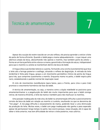 33
7
Apesar de a sucção do recém-nascido ser um ato reflexo, ele precisa aprender a retirar o leite
do peito de forma eficiente. Quando o bebê pega a mama adequadamente – o que requer uma
abertura ampla da boca, abocanhando não apenas o mamilo, mas também parte da aréola –,
forma-se um lacre perfeito entre a boca e a mama, garantindo a formação do vácuo, indispensável
para que o mamilo e a aréola se mantenham dentro da boca do bebê.
A língua eleva suas bordas laterais e a ponta, formando uma concha (canolamento) que leva
o leite até a faringe posterior e esôfago, ativando o reflexo de deglutição. A retirada do leite
(ordenha) é feita pela língua, graças a um movimento peristáltico rítmico da ponta da língua
para trás, que comprime suavemente o mamilo. Enquanto mama no peito, o bebê respira pelo
nariz, estabelecendo o padrão normal de respiração nasal.
O ciclo de movimentos mandibulares (para baixo, para a frente, para cima e para trás)
promove o crescimento harmônico da face do bebê.
A técnica de amamentação, ou seja, a maneira como a dupla mãe/bebê se posiciona para
amamentar/mamar e a pega/sucção do bebê são muito importantes para que o bebê consiga
retirar, de maneira eficiente, o leite da mama e também para não machucar os mamilos.
Uma posição inadequada da mãe e/ou do bebê na amamentação dificulta o posicionamento
correto da boca do bebê em relação ao mamilo e à aréola, resultando no que se denomina de
“má pega”. A má pega dificulta o esvaziamento da mama, podendo levar a uma diminuição
da produção do leite. Muitas vezes, o bebê com pega inadequada não ganha o peso esperado
apesar de permanecer longo tempo no peito. Isso ocorre porque, nessa situação, ele é capaz de
obter o leite anterior, mas tem dificuldade de retirar o leite posterior, mais calórico.
Técnica de amamentação
 