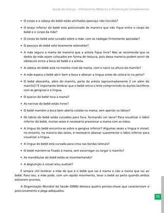 35
Saúde da Criança – Aleitamento Materno e Alimentação Complementar
•	 O corpo e a cabeça do bebê estão alinhados (pescoço não torcido)?
•	 O braço inferior do bebê está posicionado de maneira que não fique entre o corpo do
bebê e o corpo da mãe?
•	 O corpo do bebê está curvado sobre a mãe, com as nádegas firmemente apoiadas?
•	 O pescoço do bebê está levemente estendido?
•	 A mãe segura a mama de maneira que a aréola fique livre? Não se recomenda que os
dedos da mãe sejam colocados em forma de tesoura, pois dessa maneira podem servir de
obstáculo entre a boca do bebê e a aréola.
•	 A cabeça do bebê está no mesmo nível da mama, com o nariz na altura do mamilo?
•	 A mãe espera o bebê abrir bem a boca e abaixar a língua antes de colocá-lo no peito?
•	 O bebê abocanha, além do mamilo, parte da aréola (aproximadamente 2 cm além do
mamilo)? É importante lembrar que o bebê retira o leite comprimindo os ductos lactíferos
com as gengivas e a língua.
•	 O queixo do bebê toca a mama?
•	 As narinas do bebê estão livres?
•	 O bebê mantém a boca bem aberta colada na mama, sem apertar os lábios?
•	 Os lábios do bebê estão curvados para fora, formando um lacre? Para visualizar o lábio
inferior do bebê, muitas vezes é necessário pressionar a mama com as mãos.
•	 A língua do bebê encontra-se sobre a gengiva inferior? Algumas vezes a língua é visível;
no entanto, na maioria das vezes, é necessário abaixar suavemente o lábio inferior para
visualizar a língua.
•	 A língua do bebê está curvada para cima nas bordas laterais?
•	 O bebê mantém-se fixado à mama, sem escorregar ou largar o mamilo?
•	 As mandíbulas do bebê estão se movimentando?
•	 A deglutição é visível e/ou audível?
É sempre útil lembrar a mãe de que é o bebê que vai à mama e não a mama que vai ao
bebê. Para isso, a mãe pode, com um rápido movimento, levar o bebê ao peito quando ambos
estiverem prontos.
A Organização Mundial da Saúde (OMS) destaca quatro pontos-chave que caracterizam o
posicionamento e pega adequados:
 
