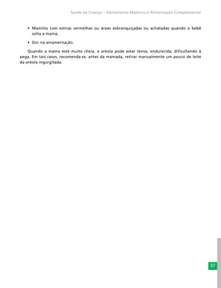 37
Saúde da Criança – Aleitamento Materno e Alimentação Complementar
•	 Mamilos com estrias vermelhas ou áreas esbranquiçadas ou achatadas quando o bebê
solta a mama;
•	 Dor na amamentação.
Quando a mama está muito cheia, a aréola pode estar tensa, endurecida, dificultando à
pega. Em tais casos, recomenda-se, antes da mamada, retirar manualmente um pouco de leite
da aréola ingurgitada.
 