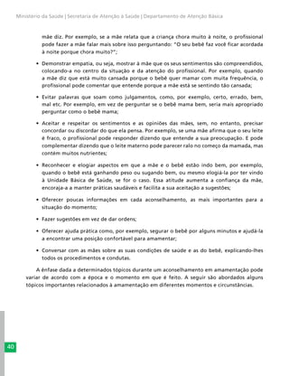 40
Ministério da Saúde | Secretaria de Atenção à Saúde | Departamento de Atenção Básica
mãe diz. Por exemplo, se a mãe relata que a criança chora muito à noite, o profissional
pode fazer a mãe falar mais sobre isso perguntando: “O seu bebê faz você ficar acordada
à noite porque chora muito?”;
•	 Demonstrar empatia, ou seja, mostrar à mãe que os seus sentimentos são compreendidos,
colocando-a no centro da situação e da atenção do profissional. Por exemplo, quando
a mãe diz que está muito cansada porque o bebê quer mamar com muita frequência, o
profissional pode comentar que entende porque a mãe está se sentindo tão cansada;
•	 Evitar palavras que soam como julgamentos, como, por exemplo, certo, errado, bem,
mal etc. Por exemplo, em vez de perguntar se o bebê mama bem, seria mais apropriado
perguntar como o bebê mama;
•	 Aceitar e respeitar os sentimentos e as opiniões das mães, sem, no entanto, precisar
concordar ou discordar do que ela pensa. Por exemplo, se uma mãe afirma que o seu leite
é fraco, o profissional pode responder dizendo que entende a sua preocupação. E pode
complementar dizendo que o leite materno pode parecer ralo no começo da mamada, mas
contém muitos nutrientes;
•	 Reconhecer e elogiar aspectos em que a mãe e o bebê estão indo bem, por exemplo,
quando o bebê está ganhando peso ou sugando bem, ou mesmo elogiá-la por ter vindo
à Unidade Básica de Saúde, se for o caso. Essa atitude aumenta a confiança da mãe,
encoraja-a a manter práticas saudáveis e facilita a sua aceitação a sugestões;
•	 Oferecer poucas informações em cada aconselhamento, as mais importantes para a
situação do momento;
•	 Fazer sugestões em vez de dar ordens;
•	 Oferecer ajuda prática como, por exemplo, segurar o bebê por alguns minutos e ajudá-la
a encontrar uma posição confortável para amamentar;
•	 Conversar com as mães sobre as suas condições de saúde e as do bebê, explicando-lhes
todos os procedimentos e condutas.
A ênfase dada a determinados tópicos durante um aconselhamento em amamentação pode
variar de acordo com a época e o momento em que é feito. A seguir são abordados alguns
tópicos importantes relacionados à amamentação em diferentes momentos e circunstâncias.
 