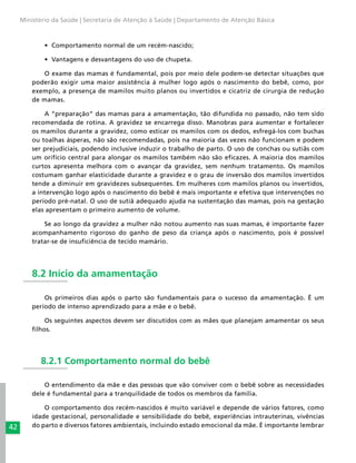 42
Ministério da Saúde | Secretaria de Atenção à Saúde | Departamento de Atenção Básica
•	 Comportamento normal de um recém-nascido;
•	 Vantagens e desvantagens do uso de chupeta.
O exame das mamas é fundamental, pois por meio dele podem-se detectar situações que
poderão exigir uma maior assistência à mulher logo após o nascimento do bebê, como, por
exemplo, a presença de mamilos muito planos ou invertidos e cicatriz de cirurgia de redução
de mamas.
A “preparação” das mamas para a amamentação, tão difundida no passado, não tem sido
recomendada de rotina. A gravidez se encarrega disso. Manobras para aumentar e fortalecer
os mamilos durante a gravidez, como esticar os mamilos com os dedos, esfregá-los com buchas
ou toalhas ásperas, não são recomendadas, pois na maioria das vezes não funcionam e podem
ser prejudiciais, podendo inclusive induzir o trabalho de parto. O uso de conchas ou sutiãs com
um orifício central para alongar os mamilos também não são eficazes. A maioria dos mamilos
curtos apresenta melhora com o avançar da gravidez, sem nenhum tratamento. Os mamilos
costumam ganhar elasticidade durante a gravidez e o grau de inversão dos mamilos invertidos
tende a diminuir em gravidezes subsequentes. Em mulheres com mamilos planos ou invertidos,
a intervenção logo após o nascimento do bebê é mais importante e efetiva que intervenções no
período pré-natal. O uso de sutiã adequado ajuda na sustentação das mamas, pois na gestação
elas apresentam o primeiro aumento de volume.
Se ao longo da gravidez a mulher não notou aumento nas suas mamas, é importante fazer
acompanhamento rigoroso do ganho de peso da criança após o nascimento, pois é possível
tratar-se de insuficiência de tecido mamário.
8.2 Início da amamentação
Os primeiros dias após o parto são fundamentais para o sucesso da amamentação. É um
período de intenso aprendizado para a mãe e o bebê.
Os seguintes aspectos devem ser discutidos com as mães que planejam amamentar os seus
filhos.
8.2.1 Comportamento normal do bebê
O entendimento da mãe e das pessoas que vão conviver com o bebê sobre as necessidades
dele é fundamental para a tranquilidade de todos os membros da família.
O comportamento dos recém-nascidos é muito variável e depende de vários fatores, como
idade gestacional, personalidade e sensibilidade do bebê, experiências intrauterinas, vivências
do parto e diversos fatores ambientais, incluindo estado emocional da mãe. É importante lembrar
 