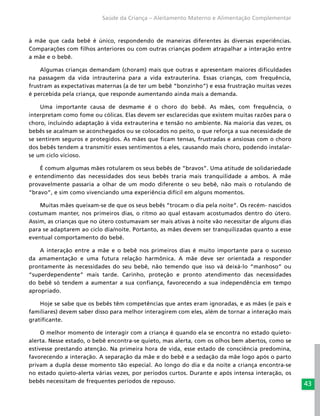 43
Saúde da Criança – Aleitamento Materno e Alimentação Complementar
à mãe que cada bebê é único, respondendo de maneiras diferentes às diversas experiências.
Comparações com filhos anteriores ou com outras crianças podem atrapalhar a interação entre
a mãe e o bebê.
Algumas crianças demandam (choram) mais que outras e apresentam maiores dificuldades
na passagem da vida intrauterina para a vida extrauterina. Essas crianças, com frequência,
frustram as expectativas maternas (a de ter um bebê “bonzinho”) e essa frustração muitas vezes
é percebida pela criança, que responde aumentando ainda mais a demanda.
Uma importante causa de desmame é o choro do bebê. As mães, com frequência, o
interpretam como fome ou cólicas. Elas devem ser esclarecidas que existem muitas razões para o
choro, incluindo adaptação à vida extrauterina e tensão no ambiente. Na maioria das vezes, os
bebês se acalmam se aconchegados ou se colocados no peito, o que reforça a sua necessidade de
se sentirem seguros e protegidos. As mães que ficam tensas, frustradas e ansiosas com o choro
dos bebês tendem a transmitir esses sentimentos a eles, causando mais choro, podendo instalar-
se um ciclo vicioso.
É comum algumas mães rotularem os seus bebês de “bravos”. Uma atitude de solidariedade
e entendimento das necessidades dos seus bebês traria mais tranquilidade a ambos. A mãe
provavelmente passaria a olhar de um modo diferente o seu bebê, não mais o rotulando de
“bravo”, e sim como vivenciando uma experiência difícil em alguns momentos.
Muitas mães queixam-se de que os seus bebês “trocam o dia pela noite”. Os recém- nascidos
costumam manter, nos primeiros dias, o ritmo ao qual estavam acostumados dentro do útero.
Assim, as crianças que no útero costumavam ser mais ativas à noite vão necessitar de alguns dias
para se adaptarem ao ciclo dia/noite. Portanto, as mães devem ser tranquilizadas quanto a esse
eventual comportamento do bebê.
A interação entre a mãe e o bebê nos primeiros dias é muito importante para o sucesso
da amamentação e uma futura relação harmônica. A mãe deve ser orientada a responder
prontamente às necessidades do seu bebê, não temendo que isso vá deixá-lo “manhoso” ou
“superdependente” mais tarde. Carinho, proteção e pronto atendimento das necessidades
do bebê só tendem a aumentar a sua confiança, favorecendo a sua independência em tempo
apropriado.
Hoje se sabe que os bebês têm competências que antes eram ignoradas, e as mães (e pais e
familiares) devem saber disso para melhor interagirem com eles, além de tornar a interação mais
gratificante.
O melhor momento de interagir com a criança é quando ela se encontra no estado quieto-
alerta. Nesse estado, o bebê encontra-se quieto, mas alerta, com os olhos bem abertos, como se
estivesse prestando atenção. Na primeira hora de vida, esse estado de consciência predomina,
favorecendo a interação. A separação da mãe e do bebê e a sedação da mãe logo após o parto
privam a dupla desse momento tão especial. Ao longo do dia e da noite a criança encontra-se
no estado quieto-alerta várias vezes, por períodos curtos. Durante e após intensa interação, os
bebês necessitam de frequentes períodos de repouso.
 