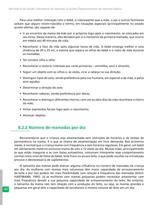 44
Ministério da Saúde | Secretaria de Atenção à Saúde | Departamento de Atenção Básica
Para uma melhor interação com o bebê, é interessante que a mãe, o pai e outros familiares
saibam que alguns recém-nascidos a termo, em situações especiais (principalmente no estado
quieto-alerta), são capazes de:
•	 Ir ao encontro da mama da mãe por si próprios logo após o nascimento, se colocados em
seu tórax. Dessa maneira, eles decidem por si o momento da primeira mamada, que ocorre
em média aos 40 minutos de vida;
•	 Reconhecer a face da mãe após algumas horas de vida. O bebê enxerga melhor a uma
distância de 20 a 25 cm, a mesma que separa os olhos do bebê e o rosto da mãe durante
as mamadas;
•	 Ter contato olho a olho;
•	 Reconhecer e mostrar interesse por cores primárias – vermelho, azul e amarelo;
•	 Seguir um objeto com os olhos e, às vezes, virar a cabeça na sua direção;
•	 Distinguir tipos de sons, tendo preferência pela voz humana, em especial a da mãe, e pelos
sons agudos;
•	 Determinar a direção do som;
•	 Reconhecer sabores, tendo preferência por doces;
•	 Reconhecer e distinguir diferentes cheiros; com um ou dois dias de vida reconhece o cheiro
da mãe;
•	 Imitar expressões faciais logo após o nascimento;
•	 Alcançar objetos.
8.2.2 Número de mamadas por dia
Recomenda-se que a criança seja amamentada sem restrições de horários e de tempo de
permanência na mama. É o que se chama de amamentação em livre demanda. Nos primeiros
meses, é normal que a criança mame com frequência e sem horários regulares. Em geral, um bebê
em aleitamento materno exclusivo mama de oito a 12 vezes ao dia. Muitas mães, principalmente
as que estão inseguras e as com baixa autoestima, costumam interpretar esse comportamento
normal como sinal de fome do bebê, leite fraco ou pouco leite, o que pode resultar na introdução
precoce e desnecessária de suplementos.
O tamanho das mamas pode exercer alguma influência no número de mamadas da criança
por dia. As mulheres com mamas mais volumosas têm maior capacidade de armazenamento
de leite e por isso podem ter mais flexibilidade com relação à frequência das mamadas (DALY;
HARTMANN, 1995). Já as mulheres com mamas pequenas podem necessitar amamentar com
mais frequência devido a sua pequena capacidade de armazenamento do leite. No entanto,
o tamanho da mama não tem relação com a produção do leite, ou seja, as mamas grandes e
pequenas em geral têm a capacidade de secretarem o mesmo volume de leite em um dia.
 