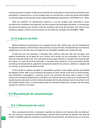 46
Ministério da Saúde | Secretaria de Atenção à Saúde | Departamento de Atenção Básica
crianças que usam chupeta, ainda não são totalmente conhecidos os mecanismos envolvidos nessa
associação. É possível que o uso da chupeta seja um sinal de que a mãe está tendo dificuldades
na amamentação ou de que tem menor disponibilidade para amamentar (VICTORIA et al., 1997).
Além de interferir no aleitamento materno, o uso de chupeta está associado à maior
ocorrência de candidíase oral (sapinho), de otite média e de alterações do palato. A comparação
de crânios de pessoas que viveram antes da existência dos bicos de borracha com crânios mais
modernos sugere o efeito nocivo dos bicos na formação da cavidade oral (PALMER, 1998).
8.2.6 Aspecto do leite
Muitas mulheres se preocupam com o aspecto de seu leite. Acham que, por ser transparente
em algumas ocasiões, o leite é fraco e não sustenta a criança. Por isso, é importante que as mulheres
saibam que a cor do leite varia ao longo de uma mamada e também com a dieta da mãe.
O leite do início da mamada, o chamado leite anterior, pelo seu alto teor de água, tem
aspecto semelhante ao da água de coco. Porém, ele é muito rico em anticorpos. Já o leite do
meio da mamada tende a ter uma coloração branca opaca devido ao aumento da concentração
de caseína. E o leite do final da mamada, o chamado leite posterior, é mais amarelado devido
à presença de betacaroteno, pigmento lipossolúvel presente na cenoura, abóbora e vegetais de
cor laranja, provenientes da dieta da mãe.
O leite pode ter aspecto azulado ou esverdeado quando a mãe ingere grande quantidade
de vegetais verdes. Não é rara a presença de sangue no leite, dando a ele uma cor amarronzada.
Esse fenômeno é passageiro e costuma ocorrer nas primeiras 48 horas após o parto. É mais
comum em primíparas adolescentes e mulheres com mais de 35 anos e deve-se ao rompimento de
capilares provocado pelo aumento súbito da pressão dentro dos alvéolos mamários na fase inicial
da lactação. Nesses casos, a amamentação pode ser mantida, desde que o sangue não provoque
náuseas ou vômitos na criança.
8.3 Manutenção da amamentação
8.3.1 Alimentação da nutriz
Para a produção do leite, é necessária ingestão de calorias e de líquidos além do habitual.
Por isso, durante o período de amamentação, costuma haver aumento do apetite e da sede da
mulher e também algumas mudanças nas preferências alimentares. Acredita-se que um consumo
 