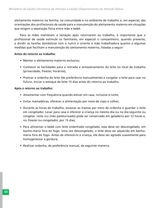48
Ministério da Saúde | Secretaria de Atenção à Saúde | Departamento de Atenção Básica
aleitamento materno na família, na comunidade e no ambiente de trabalho e, em especial, das
orientações dos profissionais de saúde para a manutenção do aleitamento materno em situações
que exigem a separação física entre mãe e bebê.
Para as mães manterem a lactação após retornarem ao trabalho, é importante que o
profissional de saúde estimule os familiares, em especial o companheiro, quando presente,
a dividir as tarefas domésticas com a nutriz e oriente a mãe trabalhadora quanto a algumas
medidas que facilitam a manutenção do aleitamento materno, listadas a seguir:
Antes do retorno ao trabalho:
•	 Manter o aleitamento materno exclusivo;
•	 Conhecer as facilidades para a retirada e armazenamento do leite no local de trabalho
(privacidade, freezer, horários);
•	 Praticar a ordenha do leite (de preferência manualmente) e congelar o leite para usar no
futuro. Iniciar o estoque de leite 15 dias antes do retorno ao trabalho.
Após o retorno ao trabalho:
•	 Amamentar com frequência quando estiver em casa, inclusive à noite;
•	 Evitar mamadeiras; oferecer a alimentação por meio de copo e colher;
•	 Durante as horas de trabalho, esvaziar as mamas por meio de ordenha e guardar o leite
em congelador. Levar para casa e oferecer à criança no mesmo dia ou no dia seguinte ou
congelar. Leite cru (não pasteurizado) pode ser conservado em geladeira por 12 horas e,
no freezer ou congelador, por 15 dias;
•	 Para alimentar o bebê com leite ordenhado congelado, esse deve ser descongelado, em
banho-maria fora do fogo. Uma vez descongelado, o leite deve ser aquecido em banho-
maria fora do fogo. Antes de oferecê-lo à criança, ele deve ser agitado suavemente para
homogeneizar a gordura;
•	 Realizar ordenha, de preferência manual, da seguinte maneira:
 