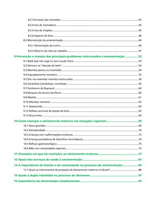 8.2.3 Duração das mamadas ..................................................................................................................45
8.2.4 Uso de mamadeira.........................................................................................................................45
8.2.5 Uso de chupeta..............................................................................................................................45
8.2.6 Aspecto do leite.............................................................................................................................46
8.3 Manutenção da amamentação...............................................................................................................46
8.3.1 Alimentação da nutriz...................................................................................................................46
8.3.2 Retorno da mãe ao trabalho.........................................................................................................47
9 Prevenção e manejo dos principais problemas relacionados à amamentação................ 53
9.1 Bebê que não suga ou tem sucção fraca................................................................................................53
9.2 Demora na “descida do leite”................................................................................................................54
9.3 Mamilos planos ou invertidos.................................................................................................................54
9.4 Ingurgitamento mamário.......................................................................................................................55
9.5 Dor nos mamilos/ mamilos machucados................................................................................................56
9.6 Candidose (candidíase, monilíase)..........................................................................................................59
9.7 Fenômeno de Raynaud...........................................................................................................................60
9.8 Bloqueio de ductos lactíferos.................................................................................................................60
9.9 Mastite.....................................................................................................................................................61
9.10 Abscesso mamário.................................................................................................................................63
9.11 Galactocele.............................................................................................................................................64
9.12 Reflexo anormal de ejeção do leite......................................................................................................65
9.13 Pouco leite.............................................................................................................................................65
10 Como manejar o aleitamento materno em situações especiais...................................... 69
10.1 Nova gravidez........................................................................................................................................69
10.2 Gemelaridade........................................................................................................................................70
10.3 Crianças com malformações orofaciais................................................................................................73
10.4 Crianças portadoras de distúrbios neurológicos..................................................................................74
10.5 Refluxo gastroesofágico........................................................................................................................74
10.6 Mãe com necessidades especiais...........................................................................................................75
11 Situações em que há restrições ao aleitamento materno................................................ 77
12 Apoio dos serviços de saúde à amamentação................................................................... 81
13 A importância da família e da comunidade no processo da amamentação................... 85
13.1 Quais os instrumentos de proteção do aleitamento materno no Brasil?..........................................88
14 Ajuda à dupla mãe/bebê no processo do desmame......................................................... 91
15 Importância da alimentação complementar..................................................................... 95
 