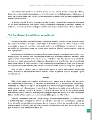 59
Saúde da Criança – Aleitamento Materno e Alimentação Complementar
Tratamento seco de lesões mamilares (banho de luz, banho de sol, secador de cabelo),
bastante popular nas últimas décadas, não tem sido mais recomendado porque acredita-se que a
cicatrização de feridas é mais eficiente se as camadas internas da epiderme (expostas pela lesão)
se mantiverem úmidas.
Se a lesão mamilar é muito extensa ou a mãe não está conseguindo amamentar por causa
da dor, pode ser necessário interromper temporariamente a amamentação na mama afetada; no
entanto, a mama deve ser esvaziada por ordenha manual ou com bomba de extração de leite.
9.6 Candidose (candidíase, monilíase)
A infecção da mama no puerpério por Candida sp é bastante comum. A infecção pode atingir
só a pele do mamilo e da aréola ou comprometer os ductos lactíferos. São fatores predisponentes
a umidade e lesão dos mamilos e uso, pela mulher, de antibióticos, contraceptivos orais e
esteroides. Na maioria das vezes, é a criança quem transmite o fungo, mesmo quando a doença
não seja aparente.
A infecção por Candida sp costuma manifestar-se por coceira, sensação de queimadura e dor
em agulhadas nos mamilos, que persiste após as mamadas. A pele dos mamilos e da aréola pode
apresentar-se avermelhada, brilhante ou apenas irritada ou com fina descamação; raramente
se observam placas esbranquiçadas. Algumas mães queixam-se de ardência e dor em agulhada
dentro das mamas. É muito comum a criança apresentar crostas brancas orais, que devem ser
distinguidas das crostas de leite (essas últimas são removidas sem machucar a língua ou gengivas).
Uma vez que o fungo cresce em meio úmido, quente e escuro, são medidas preventivas
contra a instalação de cândida manter os mamilos secos e arejados e expô-los à luz por alguns
minutos ao dia.
Manejo
Mãe e bebê devem ser tratados simultaneamente, mesmo que a criança não apresente
sinais evidentes de candidíase. O tratamento inicialmente é local, com nistatina, clotrimazol,
miconazol ou cetoconazol tópicos por duas semanas. As mulheres podem aplicar o creme após
cada mamada e ele não precisa ser removido antes da próxima mamada. Um grande número de
espécies de cândida é resistente à nistatina. Violeta de genciana a 0,5% a 1,0% pode ser usada
nos mamilos/aréolas e na boca da criança uma vez por dia por três a cinco dias. Se o tratamento
tópico não for eficaz, recomenda-se cetoconazol 200 mg/dia, por 10 a 20 dias.
Além do tratamento específico contra o fungo, algumas medidas gerais são úteis durante
o tratamento, como enxaguar os mamilos e secá-los ao ar livre após as mamadas e expô-los
à luz por pelo menos alguns minutos por dia. As chupetas e bicos de mamadeira são fontes
importantes de reinfecção, por isso, caso não seja possível eliminá-los, eles devem ser fervidos
por 20 minutos pelo menos uma vez ao dia.
 