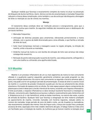 61
Saúde da Criança – Aleitamento Materno e Alimentação Complementar
Qualquer medida que favoreça o esvaziamento completo da mama irá atuar na prevenção
do bloqueio de ductos lactíferos. Assim, técnica correta de amamentação e mamadas frequentes
reduzem a chance dessa complicação, como também o uso de sutiã que não bloqueie a drenagem
do leite e a restrição ao uso de cremes nos mamilos.
Manejo
O tratamento dessa condição deve ser instituído precoce e energicamente, para que o
processo não evolua para mastite. As seguintes medidas são necessárias para o desbloqueio de
um ducto lactífero:
•	 Mamadas frequentes;
•	 Utilização de distintas posições para amamentar, oferecendo primeiramente a mama
afetada, com o queixo do bebê direcionado para a área afetada, o que facilita a retirada
do leite do local;
•	 Calor local (compressas mornas) e massagens suaves na região atingida, na direção do
mamilo, antes e durante as mamadas;
•	 Ordenha manual da mama ou com bomba de extração de leite caso acriança não esteja
conseguindo esvaziá-la;
•	 Remoção do ponto esbranquiçado na ponta do mamilo, caso esteja presente, esfregando-o
com uma toalha ou utilizando uma agulha esterilizada.
9.9 Mastite
Mastite é um processo inflamatório de um ou mais segmentos da mama (o mais comumente
afetado é o quadrante superior esquerdo), geralmente unilateral, que pode progredir ou não
para uma infecção bacteriana. Ela ocorre mais comumente na segunda e terceira semanas após o
parto, mas pode ocorrer em qualquer período da amamentação. A estase do leite é o evento inicial
da mastite e o aumento da pressão intraductal causado por ela leva ao achatamento das células
alveolares e formação de espaços entre as células. Por esse espaço passam alguns componentes do
plasma para o leite e desse para o tecido intersticial da mama, causando uma resposta inflamatória.
O leite acumulado, a resposta inflamatória e o dano tecidual resultante favorecem a instalação da
infecção, comumente pelo Staphylococcus (aureus e albus) e ocasionalmente pela Escherichia coli
e Streptococcus (α-,β- e não hemolítico), sendo as lesões mamilares, na maioria das vezes, a porta
de entrada da bactéria. Qualquer fator que favoreça a estagnação do leite materno predispõe
ao aparecimento de mastite, incluindo mamadas com horários regulares, redução súbita no
número de mamadas, longo período de sono do bebê à noite, uso de chupetas ou mamadeiras,
não esvaziamento completo das mamas, freio de língua curto, criança com sucção fraca, produção
excessiva de leite, separação entre mãe e bebê e desmame abrupto. A fadiga materna é tida como
um facilitador para a instalação da mastite. As mulheres que já tiveram mastite na lactação atual
 