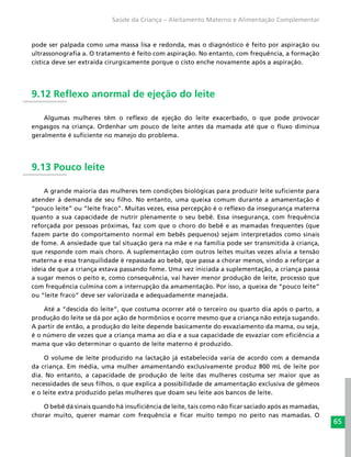 65
Saúde da Criança – Aleitamento Materno e Alimentação Complementar
pode ser palpada como uma massa lisa e redonda, mas o diagnóstico é feito por aspiração ou
ultrassonografia a. O tratamento é feito com aspiração. No entanto, com frequência, a formação
cística deve ser extraída cirurgicamente porque o cisto enche novamente após a aspiração.
9.12 Reflexo anormal de ejeção do leite
Algumas mulheres têm o reflexo de ejeção do leite exacerbado, o que pode provocar
engasgos na criança. Ordenhar um pouco de leite antes da mamada até que o fluxo diminua
geralmente é suficiente no manejo do problema.
9.13 Pouco leite
A grande maioria das mulheres tem condições biológicas para produzir leite suficiente para
atender à demanda de seu filho. No entanto, uma queixa comum durante a amamentação é
“pouco leite” ou “leite fraco”. Muitas vezes, essa percepção é o reflexo da insegurança materna
quanto a sua capacidade de nutrir plenamente o seu bebê. Essa insegurança, com frequência
reforçada por pessoas próximas, faz com que o choro do bebê e as mamadas frequentes (que
fazem parte do comportamento normal em bebês pequenos) sejam interpretados como sinais
de fome. A ansiedade que tal situação gera na mãe e na família pode ser transmitida à criança,
que responde com mais choro. A suplementação com outros leites muitas vezes alivia a tensão
materna e essa tranquilidade é repassada ao bebê, que passa a chorar menos, vindo a reforçar a
ideia de que a criança estava passando fome. Uma vez iniciada a suplementação, a criança passa
a sugar menos o peito e, como consequência, vai haver menor produção de leite, processo que
com frequência culmina com a interrupção da amamentação. Por isso, a queixa de “pouco leite”
ou “leite fraco” deve ser valorizada e adequadamente manejada.
Até a “descida do leite”, que costuma ocorrer até o terceiro ou quarto dia após o parto, a
produção do leite se dá por ação de hormônios e ocorre mesmo que a criança não esteja sugando.
A partir de então, a produção do leite depende basicamente do esvaziamento da mama, ou seja,
é o número de vezes que a criança mama ao dia e a sua capacidade de esvaziar com eficiência a
mama que vão determinar o quanto de leite materno é produzido.
O volume de leite produzido na lactação já estabelecida varia de acordo com a demanda
da criança. Em média, uma mulher amamentando exclusivamente produz 800 mL de leite por
dia. No entanto, a capacidade de produção de leite das mulheres costuma ser maior que as
necessidades de seus filhos, o que explica a possibilidade de amamentação exclusiva de gêmeos
e o leite extra produzido pelas mulheres que doam seu leite aos bancos de leite.
O bebê dá sinais quando há insuficiência de leite, tais como não ficar saciado após as mamadas,
chorar muito, querer mamar com frequência e ficar muito tempo no peito nas mamadas. O
 