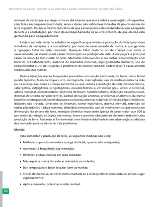 66
Ministério da Saúde | Secretaria de Atenção à Saúde | Departamento de Atenção Básica
número de vezes que a criança urina ao dia (menos que seis a oito) e evacuações infrequentes,
com fezes em pequena quantidade, secas e duras, são indicativos indiretos de pouco volume de
leite ingerido. Porém, o melhor indicativo de que a criança não está recebendo volume adequado
de leite é a constatação, por meio do acompanhamento de seu crescimento, de que ela não está
ganhando peso adequadamente.
Existem no leite materno substâncias específicas que inibem a produção do leite (peptídeos
inibidores da lactação), e a sua retirada, por meio do esvaziamento da mama, é que garante
a reposição total do leite removido. Qualquer fator materno ou da criança que limite o
esvaziamento das mamas pode causar diminuição na produção do leite. A má pega é a principal
causa de remoção ineficiente do leite. Mamadas infrequentes e/ ou curtas, amamentação com
horários pré-estabelecidos, ausência de mamadas noturnas, ingurgitamento mamário, uso de
complementos e uso de chupetas e protetores de mamilo também podem levar à esvaziamento
inadequado das mamas.
Outras situações menos frequentes associadas com sucção ineficiente do bebê, como lábio/
palato leporino, freio da língua curto, micrognatia, macroglossia, uso de medicamentos na mãe
ou na criança que deixe a criança sonolenta ou que reduza a produção de leite (bromocriptina,
cabergolina, estrogênios, progetogênios, pseudoefedrina e, em menor grau, álcool e nicotina),
asfixia neonatal, prematuridade, Síndrome de Down, hipotireoidismo, disfunção neuromuscular,
doenças do sistema nervoso central, padrão de sucção anormal, problemas anatômicos da mama
(mamilosmuitograndes,invertidosoumuitoplanos),doençasmaternas(infecção,hipotireoidismo,
diabetes não tratada, síndrome de Sheehan, tumor hipofisário, doença mental), retenção de
restos placentários, fadiga materna, distúrbios emocionais, uso de medicamentos que provocam
diminuição da síntese do leite, restrição dietética importante (perda de peso maior que 500 g
por semana), redução cirúrgica das mamas, fumo e gravidez são possíveis determinantes de baixa
produção de leite. Portanto, é fundamental uma história detalhada e uma observação cuidadosa
das mamadas para se descartar tais problemas.
Manejo
Para aumentar a produção de leite, as seguintes medidas são úteis:
•	 Melhorar o posicionamento e a pega do bebê, quando não adequados;
•	 Aumentar a frequência das mamadas;
•	 Oferecer as duas mamas em cada mamada;
•	 Massagear a mama durante as mamadas ou ordenha;
•	 Dar tempo para o bebê esvaziar bem as mamas;
•	 Trocar de mama várias vezes numa mamada se a criança estiver sonolenta ou se não sugar
vigorosamente;
•	 Após a mamada, ordenhar o leite residual.
 