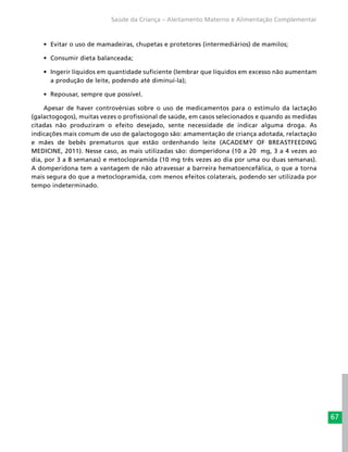 67
Saúde da Criança – Aleitamento Materno e Alimentação Complementar
•	 Evitar o uso de mamadeiras, chupetas e protetores (intermediários) de mamilos;
•	 Consumir dieta balanceada;
•	 Ingerir líquidos em quantidade suficiente (lembrar que líquidos em excesso não aumentam
a produção de leite, podendo até diminuí-la);
•	 Repousar, sempre que possível.
Apesar de haver controvérsias sobre o uso de medicamentos para o estímulo da lactação
(galactogogos), muitas vezes o profissional de saúde, em casos selecionados e quando as medidas
citadas não produziram o efeito desejado, sente necessidade de indicar alguma droga. As
indicações mais comum de uso de galactogogo são: amamentação de criança adotada, relactação
e mães de bebês prematuros que estão ordenhando leite (ACADEMY OF BREASTFEEDING
MEDICINE, 2011). Nesse caso, as mais utilizadas são: domperidona (10 a 20 mg, 3 a 4 vezes ao
dia, por 3 a 8 semanas) e metoclopramida (10 mg três vezes ao dia por uma ou duas semanas).
A domperidona tem a vantagem de não atravessar a barreira hematoencefálica, o que a torna
mais segura do que a metoclopramida, com menos efeitos colaterais, podendo ser utilizada por
tempo indeterminado.
 