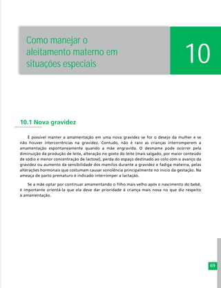 69
10
10.1 Nova gravidez
É possível manter a amamentação em uma nova gravidez se for o desejo da mulher e se
não houver intercorrências na gravidez. Contudo, não é raro as crianças interromperem a
amamentação espontaneamente quando a mãe engravida. O desmame pode ocorrer pela
diminuição da produção de leite, alteração no gosto do leite (mais salgado, por maior conteúdo
de sódio e menor concentração de lactose), perda do espaço destinado ao colo com o avanço da
gravidez ou aumento da sensibilidade dos mamilos durante a gravidez e fadiga materna, pelas
alterações hormonais que costumam causar sonolência principalmente no início da gestação. Na
ameaça de parto prematuro é indicado interromper a lactação.
Se a mãe optar por continuar amamentando o filho mais velho após o nascimento do bebê,
é importante orientá-la que ela deve dar prioridade à criança mais nova no que diz respeito
à amamentação.
Como manejar o
aleitamento materno em
situações especiais
 
