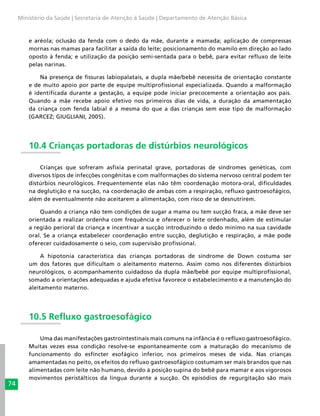 74
Ministério da Saúde | Secretaria de Atenção à Saúde | Departamento de Atenção Básica
e aréola; oclusão da fenda com o dedo da mãe, durante a mamada; aplicação de compressas
mornas nas mamas para facilitar a saída do leite; posicionamento do mamilo em direção ao lado
oposto à fenda; e utilização da posição semi-sentada para o bebê, para evitar refluxo de leite
pelas narinas.
Na presença de fissuras labiopalatais, a dupla mãe/bebê necessita de orientação constante
e de muito apoio por parte de equipe multiprofissional especializada. Quando a malformação
é identificada durante a gestação, a equipe pode iniciar precocemente a orientação aos pais.
Quando a mãe recebe apoio efetivo nos primeiros dias de vida, a duração da amamentação
da criança com fenda labial é a mesma do que a das crianças sem esse tipo de malformação
(GARCEZ; GIUGLIANI, 2005).
10.4 Crianças portadoras de distúrbios neurológicos
Crianças que sofreram asfixia perinatal grave, portadoras de síndromes genéticas, com
diversos tipos de infecções congênitas e com malformações do sistema nervoso central podem ter
distúrbios neurológicos. Frequentemente elas não têm coordenação motora-oral, dificuldades
na deglutição e na sucção, na coordenação de ambas com a respiração, refluxo gastroesofágico,
além de eventualmente não aceitarem a alimentação, com risco de se desnutrirem.
Quando a criança não tem condições de sugar a mama ou tem sucção fraca, a mãe deve ser
orientada a realizar ordenha com frequência e oferecer o leite ordenhado, além de estimular
a região perioral da criança e incentivar a sucção introduzindo o dedo mínimo na sua cavidade
oral. Se a criança estabelecer coordenação entre sucção, deglutição e respiração, a mãe pode
oferecer cuidadosamente o seio, com supervisão profissional.
A hipotonia característica das crianças portadoras de síndrome de Down costuma ser
um dos fatores que dificultam o aleitamento materno. Assim como nos diferentes distúrbios
neurológicos, o acompanhamento cuidadoso da dupla mãe/bebê por equipe multiprofissional,
somado a orientações adequadas e ajuda efetiva favorece o estabelecimento e a manutenção do
aleitamento materno.
10.5 Refluxo gastroesofágico
Uma das manifestações gastrointestinais mais comuns na infância é o refluxo gastroesofágico.
Muitas vezes essa condição resolve-se espontaneamente com a maturação do mecanismo de
funcionamento do esfíncter esofágico inferior, nos primeiros meses de vida. Nas crianças
amamentadas no peito, os efeitos do refluxo gastroesofágico costumam ser mais brandos que nas
alimentadas com leite não humano, devido à posição supina do bebê para mamar e aos vigorosos
movimentos peristálticos da língua durante a sucção. Os episódios de regurgitação são mais
 