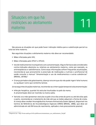 77
11
Situações em que há
restrições ao aleitamento
materno
São poucas as situações em que pode haver indicação médica para a substituição parcial ou
total do leite materno.
Nas seguintes situações o aleitamento materno não deve ser recomendado:
•	 Mães infectadas pelo HIV;
•	 Mães infectadas pelo HTLV1 e HTLV2;
•	 Uso de medicamentos incompatíveis com a amamentação. Alguns fármacos são considerados
contra-indicados absolutos ou relativos ao aleitamento materno, como por exemplo, os
antineoplásicos e radiofármacos. Como essas informações sofrem frequentes atualizações,
recomenda-se que previamente à prescrição de medicações a nutrizes o profissional de
saúde consulte o manual “Amamentação e uso de medicamentos e outras substâncias”
(BRASIL, 2010b);2
•	 Criança portadora de galactosemia, doença rara em que ela não pode ingerir leite humano
ou qualquer outro que contenha lactose.
Já nas seguintes situações maternas, recomenda-se a interrupção temporária da amamentação:
•	 Infecção herpética, quando há vesículas localizadas na pele da mama.
A amamentação deve ser mantida na mama sadia;
•	 Varicela: se a mãe apresentar vesículas na pele cinco dias antes do parto ou até dois dias após
o parto, recomenda-se o isolamento da mãe até que as lesões adquiram a forma de crosta.
A criança deve receber Imunoglobulina Humana Antivaricela Zoster (Ighavz), disponível nos
Centros de Referência de Imunobiológicos Especiais (CRIES) (BRASIL, 2006), que deve ser
administrada em até 96 horas do nascimento, aplicada o mais precocemente possível;
2
Disponível em: <http://bvsms.saude.gov.br/bvs/publicacoes/amamentacao_uso_medicamentos_2ed.pdf
 