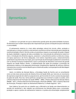7
Apresentação
A infância é um período em que se desenvolve grande parte das potencialidades humanas.
Os distúrbios que incidem nessa época são responsáveis por graves consequências para indivíduos
e comunidades.
O aleitamento materno é a mais sábia estratégia natural de vínculo, afeto, proteção e
nutrição para a criança e constitui a mais sensível, econômica e eficaz intervenção para redução da
morbimortalidade infantil. Permite ainda um grandioso impacto na promoção da saúde integral
da dupla mãe/bebê e regozijo de toda a sociedade. Se a manutenção do aleitamento materno é
vital, a introdução de alimentos seguros, acessíveis e culturalmente aceitos na dieta da criança,
em época oportuna e de forma adequada, é de notória importância para o desenvolvimento
sustentável e equitativo de uma nação, para a promoção da alimentação saudável em consonância
com os direitos humanos fundamentais e para a prevenção de distúrbios nutricionais de grande
impacto em Saúde Pública. Porém, a implementação das ações de proteção e promoção do
aleitamento materno e da adequada alimentação complementar depende de esforços coletivos
intersetoriais e constitui enorme desafio para o sistema de saúde, numa perspectiva de abordagem
integral e humanizada.
Assim, no âmbito da Atenção Básica, a Estratégia Saúde da Família vem se consolidando
como um dos eixos estruturantes do Sistema Único de Saúde (SUS), por meio de um movimento
de expressiva expansão de cobertura populacional, aprimorando em muito o acesso da população
às ações de saúde. Para isso, temos políticas e programas que norteiam as ações na saúde, como
a Política Nacional de Promoção da Saúde (PNPS) – 2006; a Política Nacional de Atenção Básica
(PNAB) – 2011; a Política Nacional de Alimentação e Nutrição (PNAN) – 2012; a Política Nacional
de Promoção, Proteção e Apoio ao Aleitamento Materno; e a Rede Cegonha – 2011.
Este Caderno faz parte de um trabalho que o Ministério da Saúde vem desenvolvendo no
sentido de sensibilizar e dar subsídio aos profissionais da Atenção Básica para a promoção,
proteção e apoio à prática do aleitamento materno e à prática da alimentação complementar
 