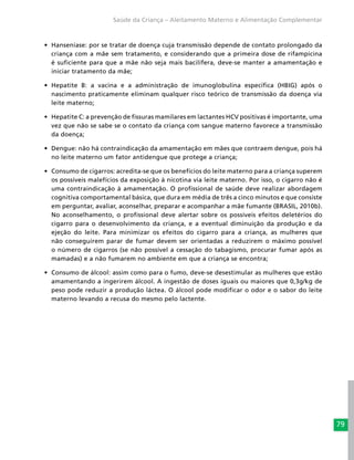 79
Saúde da Criança – Aleitamento Materno e Alimentação Complementar
•	 Hanseníase: por se tratar de doença cuja transmissão depende de contato prolongado da
criança com a mãe sem tratamento, e considerando que a primeira dose de rifampicina
é suficiente para que a mãe não seja mais bacilífera, deve-se manter a amamentação e
iniciar tratamento da mãe;
•	 Hepatite B: a vacina e a administração de imunoglobulina específica (HBIG) após o
nascimento praticamente eliminam qualquer risco teórico de transmissão da doença via
leite materno;
•	 Hepatite C: a prevenção de fissuras mamilares em lactantes HCV positivas é importante, uma
vez que não se sabe se o contato da criança com sangue materno favorece a transmissão
da doença;
•	 Dengue: não há contraindicação da amamentação em mães que contraem dengue, pois há
no leite materno um fator antidengue que protege a criança;
•	 Consumo de cigarros: acredita-se que os benefícios do leite materno para a criança superem
os possíveis malefícios da exposição à nicotina via leite materno. Por isso, o cigarro não é
uma contraindicação à amamentação. O profissional de saúde deve realizar abordagem
cognitiva comportamental básica, que dura em média de três a cinco minutos e que consiste
em perguntar, avaliar, aconselhar, preparar e acompanhar a mãe fumante (BRASIL, 2010b).
No aconselhamento, o profissional deve alertar sobre os possíveis efeitos deletérios do
cigarro para o desenvolvimento da criança, e a eventual diminuição da produção e da
ejeção do leite. Para minimizar os efeitos do cigarro para a criança, as mulheres que
não conseguirem parar de fumar devem ser orientadas a reduzirem o máximo possível
o número de cigarros (se não possível a cessação do tabagismo, procurar fumar após as
mamadas) e a não fumarem no ambiente em que a criança se encontra;
•	 Consumo de álcool: assim como para o fumo, deve-se desestimular as mulheres que estão
amamentando a ingerirem álcool. A ingestão de doses iguais ou maiores que 0,3g/kg de
peso pode reduzir a produção láctea. O álcool pode modificar o odor e o sabor do leite
materno levando a recusa do mesmo pelo lactente.
 