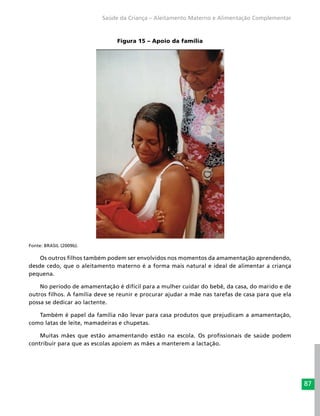 87
Saúde da Criança – Aleitamento Materno e Alimentação Complementar
Figura 15 – Apoio da família
Fonte: BRASIL (2009b).
Os outros filhos também podem ser envolvidos nos momentos da amamentação aprendendo,
desde cedo, que o aleitamento materno é a forma mais natural e ideal de alimentar a criança
pequena.
No período de amamentação é difícil para a mulher cuidar do bebê, da casa, do marido e de
outros filhos. A família deve se reunir e procurar ajudar a mãe nas tarefas de casa para que ela
possa se dedicar ao lactente.
Também é papel da família não levar para casa produtos que prejudicam a amamentação,
como latas de leite, mamadeiras e chupetas.
Muitas mães que estão amamentando estão na escola. Os profissionais de saúde podem
contribuir para que as escolas apoiem as mães a manterem a lactação.
 