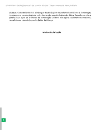 8
Ministério da Saúde | Secretaria de Atenção à Saúde | Departamento de Atenção Básica
saudável. Coincide com novas estratégias de abordagem do aleitamento materno e alimentação
complementar num contexto de redes de atenção a partir da Atenção Básica. Dessa forma, visa a
potencializar ações de promoção da alimentação saudável e de apoio ao aleitamento materno,
numa linha de cuidado integral à Saúde da Criança.
Ministério da Saúde
 