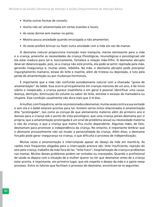 92
Ministério da Saúde | Secretaria de Atenção à Saúde | Departamento de Atenção Básica
•	 Aceita outras formas de consolo;
•	 Aceita não ser amamentada em certas ocasiões e locais;
•	 Às vezes dorme sem mamar no peito;
•	 Mostra pouca ansiedade quando encorajada a não amamentar;
•	 Às vezes prefere brincar ou fazer outra atividade com a mãe em vez de mamar.
O desmame natural proporciona transição mais tranquila, menos estressante para a mãe
e a criança, preenche as necessidades da criança (fisiológicas, imunológicas e psicológicas) até
ela estar madura para tal e, teoricamente, fortalece a relação mãe–filho. O desmame abrupto
deve ser desencorajado, pois, se a criança não está pronta, ela pode se sentir rejeitada pela mãe,
gerando insegurança e, muitas vezes, rebeldia. Na mãe, o desmame abrupto pode precipitar
ingurgitamento mamário, estase do leite e mastite, além de tristeza ou depressão, e luto pela
perda da amamentação ou por mudanças hormonais.
É importante que a mãe não confunda autodesmame natural com a chamada “greve de
amamentação” do bebê. Essa ocorre principalmente em crianças menores de um ano, é de início
súbito e inesperado, a criança parece insatisfeita e em geral é possível identificar uma causa:
doença, dentição, diminuição do volume ou sabor do leite, estresse e excesso de mamadeira ou
chupeta. Essa condição usualmente não dura mais que 2–4 dias.
A mulher, com frequência, sente-se pressionada a desmamar, muitas vezes contra a sua vontade
e sem ela e o bebê estarem prontos para tal. Existem vários mitos relacionados à amamentação
dita “prolongada”, tais como as crenças de que aleitamento materno além do primeiro ano é
danoso para a criança sob o ponto de vista psicológico; que uma criança jamais desmama por si
própria; que a amamentação prolongada é um sinal de problema sexual ou necessidade materna
e não da criança; e que a criança que mama fica muito dependente. Algumas mães, de fato,
desmamam para promover a independência da criança. No entanto, é importante lembrar que
o desmame provavelmente não vai mudar a personalidade da criança. Além disso, o desmame
forçado pode gerar insegurança na criança, o que dificulta o processo de independização.
Muitas vezes a amamentação é interrompida apesar do desejo da mãe em mantê-la. As
razões mais frequentes alegadas para a interrupção precoce são: leite insuficiente, rejeição do
seio pela criança, trabalho da mãe fora do lar, “leite fraco”, hospitalização da criança e problemas
nas mamas. Muitos desses problemas podem ser evitados ou manejados. Quando o profissional
de saúde se depara com a situação de a mulher querer ou ter que desmamar antes de a criança
estar pronta, é importante, em primeiro lugar, que ele respeite o desejo da mãe e a apoie nesse
processo. Entre os fatores que facilitam o processo do desmame, encontram-se os seguintes:
 