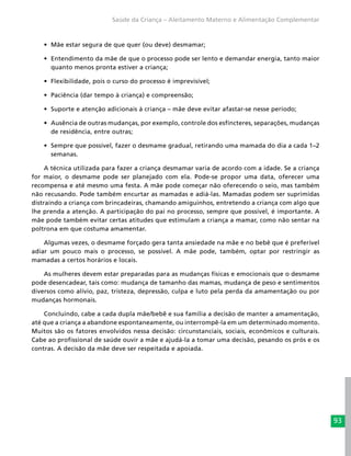93
Saúde da Criança – Aleitamento Materno e Alimentação Complementar
•	 Mãe estar segura de que quer (ou deve) desmamar;
•	 Entendimento da mãe de que o processo pode ser lento e demandar energia, tanto maior
quanto menos pronta estiver a criança;
•	 Flexibilidade, pois o curso do processo é imprevisível;
•	 Paciência (dar tempo à criança) e compreensão;
•	 Suporte e atenção adicionais à criança – mãe deve evitar afastar-se nesse período;
•	 Ausência de outras mudanças, por exemplo, controle dos esfíncteres, separações, mudanças
de residência, entre outras;
•	 Sempre que possível, fazer o desmame gradual, retirando uma mamada do dia a cada 1–2
semanas.
A técnica utilizada para fazer a criança desmamar varia de acordo com a idade. Se a criança
for maior, o desmame pode ser planejado com ela. Pode-se propor uma data, oferecer uma
recompensa e até mesmo uma festa. A mãe pode começar não oferecendo o seio, mas também
não recusando. Pode também encurtar as mamadas e adiá-las. Mamadas podem ser suprimidas
distraindo a criança com brincadeiras, chamando amiguinhos, entretendo a criança com algo que
lhe prenda a atenção. A participação do pai no processo, sempre que possível, é importante. A
mãe pode também evitar certas atitudes que estimulam a criança a mamar, como não sentar na
poltrona em que costuma amamentar.
Algumas vezes, o desmame forçado gera tanta ansiedade na mãe e no bebê que é preferível
adiar um pouco mais o processo, se possível. A mãe pode, também, optar por restringir as
mamadas a certos horários e locais.
As mulheres devem estar preparadas para as mudanças físicas e emocionais que o desmame
pode desencadear, tais como: mudança de tamanho das mamas, mudança de peso e sentimentos
diversos como alívio, paz, tristeza, depressão, culpa e luto pela perda da amamentação ou por
mudanças hormonais.
Concluindo, cabe a cada dupla mãe/bebê e sua família a decisão de manter a amamentação,
até que a criança a abandone espontaneamente, ou interrompê-la em um determinado momento.
Muitos são os fatores envolvidos nessa decisão: circunstanciais, sociais, econômicos e culturais.
Cabe ao profissional de saúde ouvir a mãe e ajudá-la a tomar uma decisão, pesando os prós e os
contras. A decisão da mãe deve ser respeitada e apoiada.
 