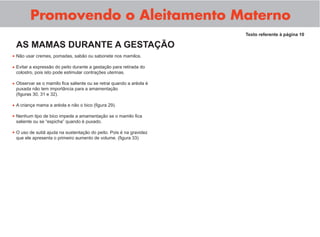 Promovendo o Aleitamento Materno
                                                                     Texto referente à página 10

 AS MAMAS DURANTE A GESTAÇÃO
• Não usar cremes, pomadas, sabão ou sabonete nos mamilos.
• Evitar a expressão do peito durante a gestação para retirada do
 colostro, pois isto pode estimular contrações uterinas.

• Observar se o mamilo ﬁca saliente ou se retrai quando a aréola é
 puxada não tem importância para a amamentação
 (ﬁguras 30, 31 e 32).

• A criança mama a aréola e não o bico (ﬁgura 29).
• Nenhum tipo de bico impede a amamentação se o mamilo ﬁca
 saliente ou se “espicha” quando é puxado.

• O uso de sutiã ajuda na sustentação do peito. Pois é na gravidez
 que ele apresenta o primeiro aumento de volume. (ﬁgura 33)
 