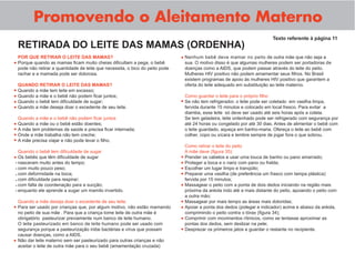 Promovendo o Aleitamento Materno
                                                                                                                                Texto referente à página 11
    RETIRADA DO LEITE DAS MAMAS (ORDENHA)
    POR QUE RETIRAR O LEITE DAS MAMAS?                                           • Nenhum bebê deve mamar no peito de outra mãe que não seja a
•   Porque quando as mamas ﬁcam muito cheias diﬁcultam a pega, o bebê                sua. O motivo disso é que algumas mulheres podem ser portadoras de
    pode não retirar a quantidade de leite que necessita, o bico do peito pode       doenças como a AIDS, que podem passar através do leite do peito.
    rachar e a mamada pode ser dolorosa.                                             Mulheres HIV positivo não podem amamentar seus ﬁlhos. No Brasil
                                                                                     existem programas de apoio às mulheres HIV positivo que garantem a
    QUANDO RETIRAR O LEITE DAS MAMAS?                                                oferta do leite adequado em substituição ao leite materno.
• Quando a mãe tem leite em excesso;
• Quando a mãe e o bebê não podem ﬁcar juntos;                                       Como guardar o leite para o próprio ﬁlho
• Quando o bebê tem diﬁculdade de sugar;                                         • Se não tem refrigerador, o leite pode ser coletado   em vasilha limpa,
• Quando a mãe deseja doar o excedente de seu leite.                                 fervida durante 15 minutos e colocado em local fresco. Para evitar a
                                                                                     diarréia, esse leite só deve ser usado até seis horas após a coleta.
    Quando a mãe e o bebê não podem ﬁcar juntos                                      Se tem geladeira, leite ordenhado pode ser refrigerado com segurança por
•   Quando a mãe ou o bebê estão doentes;                                            até 24 horas ou congelado por até 30 dias. Antes de alimentar o bebê com
•   A mãe tem problemas de saúde e precisa ﬁcar internada;                           o leite guardado, aqueça em banho-maria. Ofereça o leite ao bebê com
•   Onde a mãe trabalha não tem creche;                                              colher, copo ou xícara e lembre sempre de jogar fora o que sobrou.
•   A mãe precisa viajar e não pode levar o ﬁlho.
                                                                                     Como retirar o leite do peito
  Quando o bebê tem diﬁculdade de sugar                                              A mãe deve (ﬁgura 35):
• Os bebês que têm diﬁculdade de sugar                                           •   Prender os cabelos e usar uma touca de banho ou pano amarrado;
- nasceram muito antes do tempo;                                                 •   Proteger a boca e o nariz com pano ou fralda;
- com muito pouco peso;                                                          •   Escolher um lugar limpo e tranqüilo;
- com deformidade na boca;                                                       •   Preparar uma vasilha (de preferência um frasco com tampa plástica)
- com diﬁculdade para respirar;                                                      fervida por 15 minutos;
- com falta de coordenação para a sucção;                                        •   Massagear o peito com a ponta de dois dedos iniciando na região mais
- enquanto ele aprende a sugar um mamilo invertido.                                  próxima da aréola indo até a mais distante do peito, apoiando o peito com
                                                                                     a outra mão;
    Quando a mãe deseja doar o excedente de seu leite.                           •   Massagear por mais tempo as áreas mais doloridas;
•   Para ser usado por crianças que, por algum motivo, não estão mamando         •   Apoiar a ponta dos dedos (polegar e indicador) acima e abaixo da aréola,
    no peito de sua mãe . Para que a criança tome leite de outra mãe é               comprimindo o peito contra o tórax (ﬁgura 34);
    obrigatório pasteurizar previamente num banco de leite humano.               •   Comprimir com movimentos rítmicos, como se tentasse aproximar as
    O leite pasteurizado em banco de leite humano pode ser usado com                 pontas dos dedos, sem deslizar na pele;
    segurança porque a pasteurização inibe bactérias e vírus que possam          •   Desprezar os primeiros jatos e guardar o restante no recipiente.
    causar doenças, como a AIDS.
•   Não dar leite materno sem ser pasteurizado para outras crianças e não
    aceitar o leite de outra mãe para o seu bebê (amamentação cruzada)
 