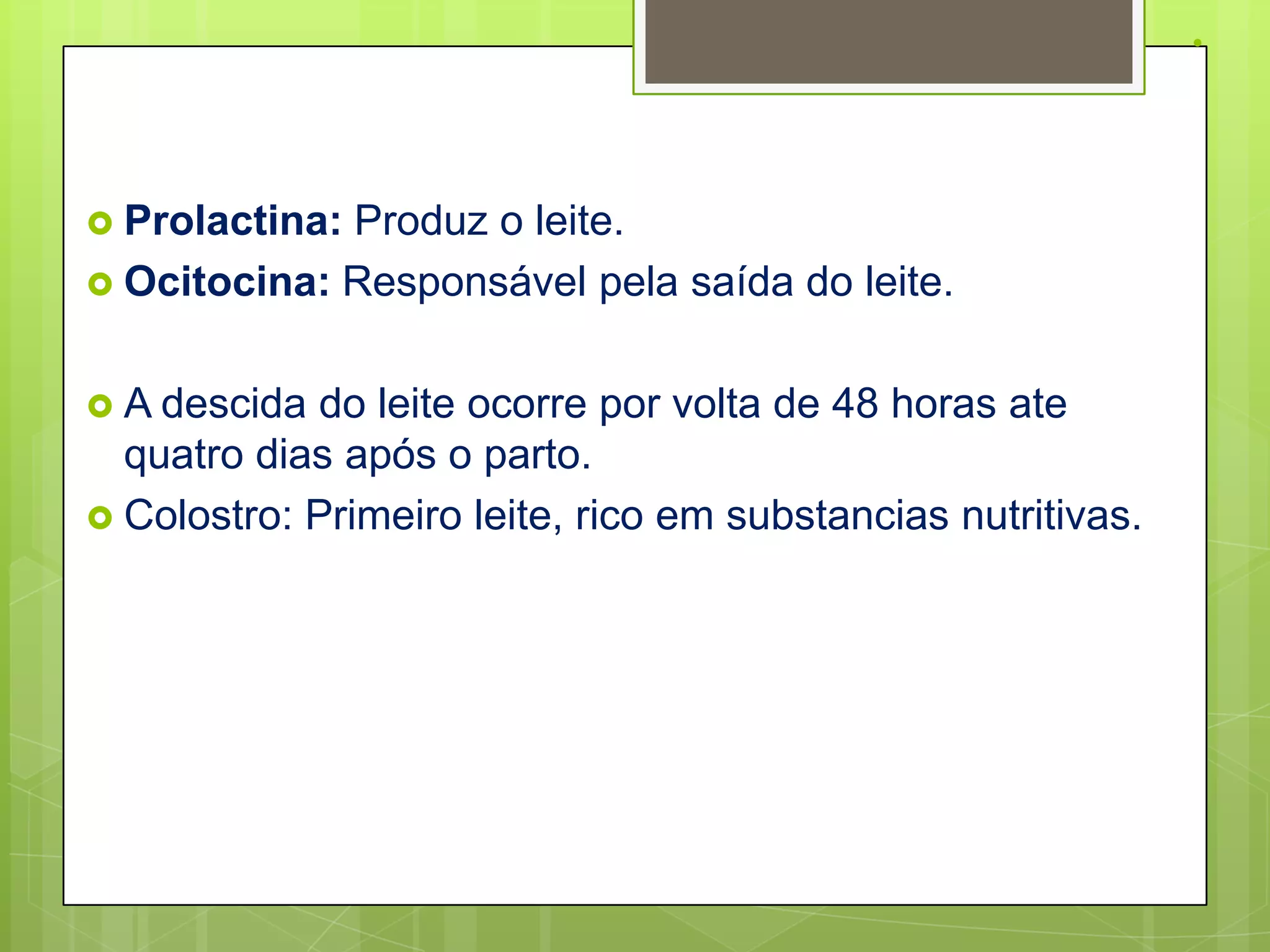 .

 Prolactina:Produz o leite.
 Ocitocina: Responsável pela saída do leite.


 A descida  do leite ocorre por volta de 48 horas ate
  quatro dias após o parto.
 Colostro: Primeiro leite, rico em substancias nutritivas.
 