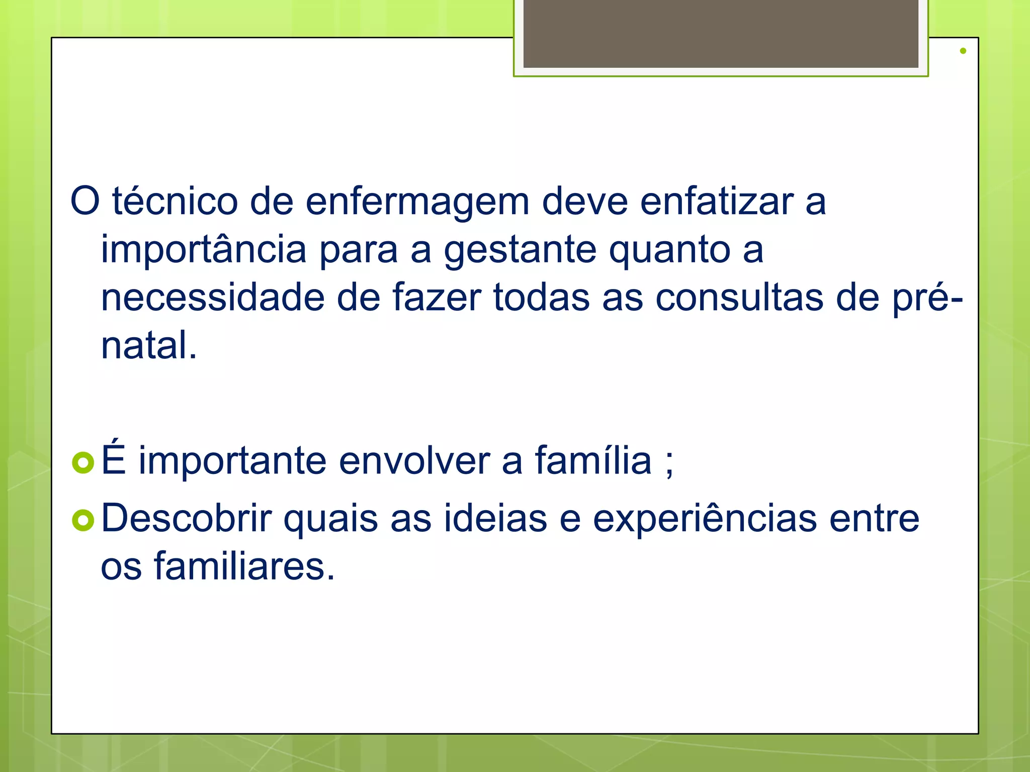 .


O técnico de enfermagem deve enfatizar a
 importância para a gestante quanto a
 necessidade de fazer todas as consultas de pré-
 natal.

É  importante envolver a família ;
 Descobrir quais as ideias e experiências entre
  os familiares.
 