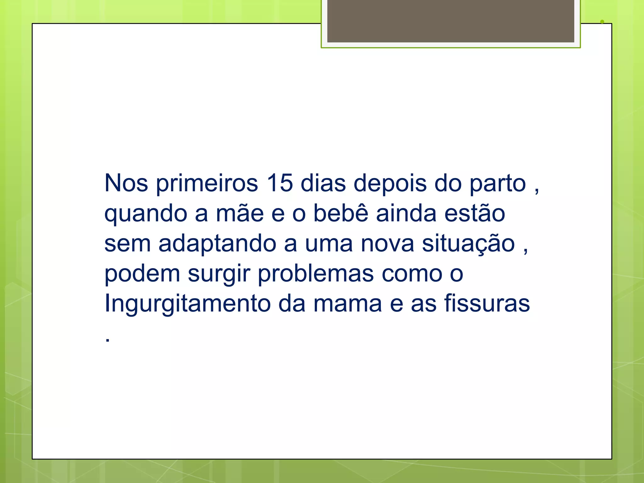 .




Nos primeiros 15 dias depois do parto ,
quando a mãe e o bebê ainda estão
sem adaptando a uma nova situação ,
podem surgir problemas como o
Ingurgitamento da mama e as fissuras
.
 