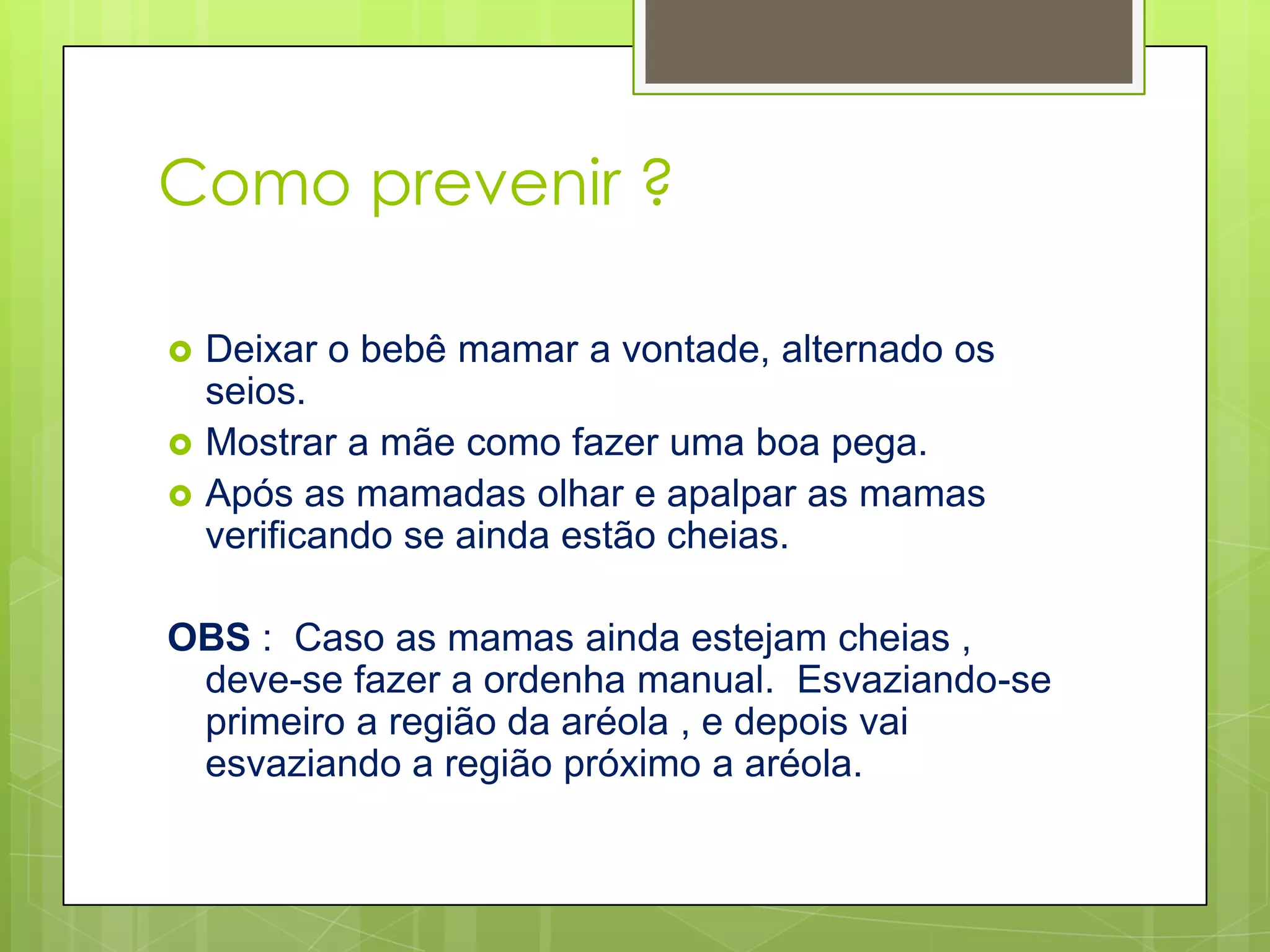 Como prevenir ?

   Deixar o bebê mamar a vontade, alternado os
    seios.
   Mostrar a mãe como fazer uma boa pega.
   Após as mamadas olhar e apalpar as mamas
    verificando se ainda estão cheias.

OBS : Caso as mamas ainda estejam cheias ,
 deve-se fazer a ordenha manual. Esvaziando-se
 primeiro a região da aréola , e depois vai
 esvaziando a região próximo a aréola.
 