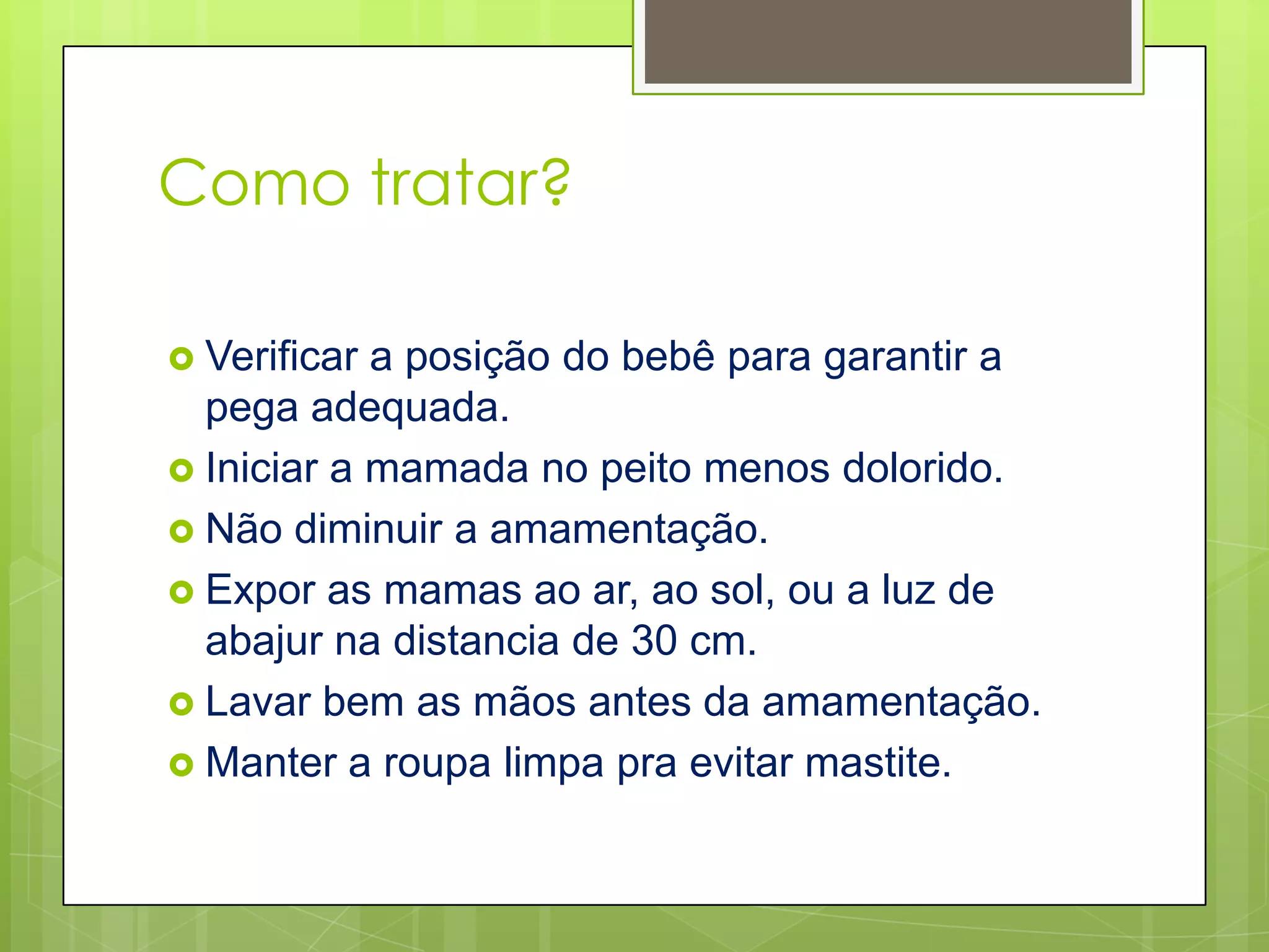 Como tratar?

 Verificar a posição do bebê para garantir a
  pega adequada.
 Iniciar a mamada no peito menos dolorido.
 Não diminuir a amamentação.
 Expor as mamas ao ar, ao sol, ou a luz de
  abajur na distancia de 30 cm.
 Lavar bem as mãos antes da amamentação.
 Manter a roupa limpa pra evitar mastite.
 