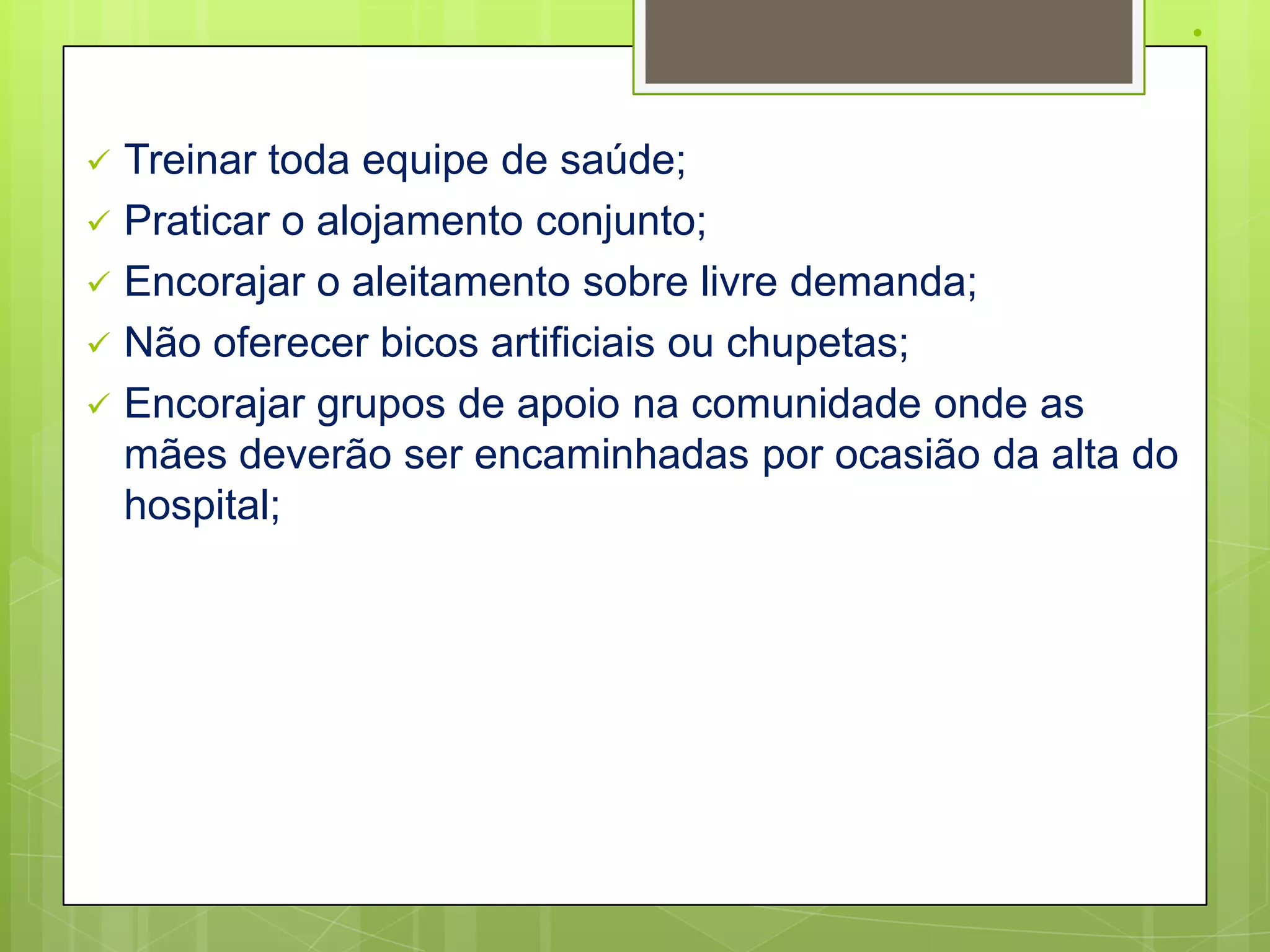 .

   Treinar toda equipe de saúde;
   Praticar o alojamento conjunto;
   Encorajar o aleitamento sobre livre demanda;
   Não oferecer bicos artificiais ou chupetas;
   Encorajar grupos de apoio na comunidade onde as
    mães deverão ser encaminhadas por ocasião da alta do
    hospital;
 