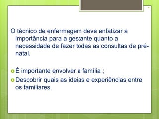 .


O técnico de enfermagem deve enfatizar a
 importância para a gestante quanto a
 necessidade de fazer todas as consultas de pré-
 natal.

É  importante envolver a família ;
 Descobrir quais as ideias e experiências entre
  os familiares.
 