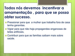 Todos nós devemos incentivar a
amamentação , para que se possa
obter sucesso.
 Pressionar    para que a mulher que trabalha fora de casa
  tenha garantias.
 Vigiar para que não haja propagandas enganosas de
  leites artificiais.
 Contribuir para que as famílias saibam mais sobre
  saúde.
 